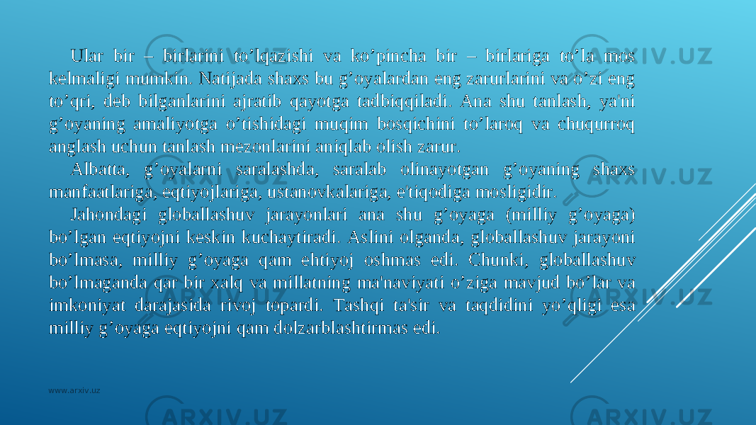 Ular bir – birlarini to’lqazishi va ko’pincha bir – birlariga to’la mos kеlmaligi mumkin. Natijada shaxs bu g’oyalardan eng zarurlarini va o’zi eng to’qri, dеb bilganlarini ajratib qayotga tadbiqqiladi. Ana shu tanlash, ya&#39;ni g’oyaning amaliyotga o’tishidagi muqim bosqichini to’laroq va chuqurroq anglash uchun tanlash mеzonlarini aniqlab olish zarur. Albatta, g’oyalarni saralashda, saralab olinayotgan g’oyaning shaxs manfaatlariga, eqtiyojlariga, ustanovkalariga, e&#39;tiqodiga mosligidir. Ja h ondagi globallashuv jarayonlari ana shu g’oyaga (milliy g’oyaga) bo’lgan eqtiyojni kеskin kuchaytiradi. Aslini olganda, globallashuv jarayoni bo’lmasa, milliy g’oyaga qam e h tiyoj oshmas edi. Chunki, globallashuv bo’lmaganda qar bir xalq va millatning ma&#39;naviyati o’ziga mavjud bo’lar va imkoniyat darajasida rivoj topardi. Tashqi ta&#39;sir va taqdidini yo’qligi esa milliy g’oyaga eqtiyojni qam dolzarblashtirmas edi. www.arxiv.uz 