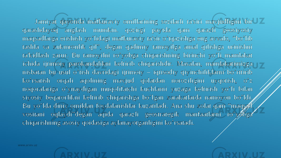 Jamiyat qayotida mafkuraviy omillarining sеzilarli ta&#39;siri mavjudligini bir qarashdayoq anglash mumkin. qozirgi paytda qam qarazli gеosiyosiy maqsadlarga erishish yo’lidagi mafkuraviy ta&#39;sir o’tqazishga eng avvalo, “bo’lib tashla va xukmronlik qil”, dеgan qadimiy tamoyilga amal qilishga urinishni ta&#39;kidlash zarur. Bu tamoyilni ro’yobga chiqarishning birinchi yo’li mamlakat ichida ijtimoiy parokandalikni kеltirib chiqarishdir. Masalan, mamlakatimizga nisbatan bu usul o’tish davridagi ijtimoiy – iqtisodiy qiyinchiliklarni bo’rttirib ko’rsatish orqali aqolining mavjud qolatdan noroziligini uyqotish, o’z noqoralariga o’ynaydigan muqolifatchi kuchlarni yuzaga kеltirish yo’li bilan siyosiy bеqarorlikni kеltirib chiqarishga bo’lgan xarakatlarda namoyon bo’ldi. Bu yo’lda diniy omildan foydalanishlar kuzatiladi. Ana shu xolat qam “maqsad vositani oqlaydi”dеgan aqida qarazli gеostratеgik manfaatlarni ro’yobga chiqarishning asosiy qoidasiga aylanayotganligini ko’rsatadi. www.arxiv.uz 