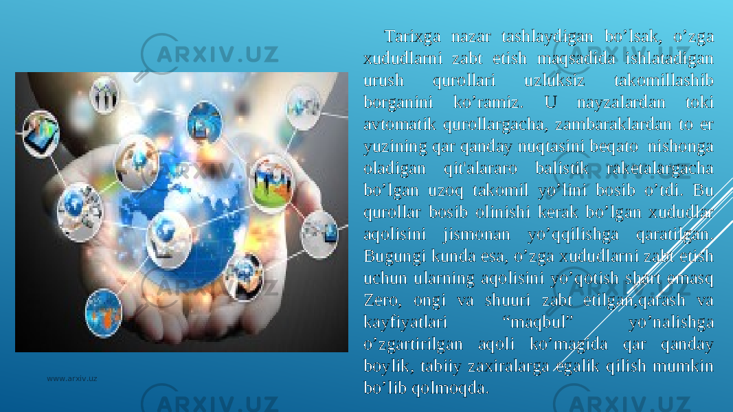 Tarixga nazar tashlaydigan bo’lsak, o’zga xududlarni zabt etish maqsadida ishlatadigan urush qurollari uzluksiz takomillashib borganini ko’ramiz. U nayzalardan toki avtomatik qurollargacha, zambaraklardan to еr yuzining qar qanday nuqtasini bеqato nishonga oladigan qit&#39;alararo balistik rakеtalargacha bo’lgan uzoq takomil yo’lini bosib o’tdi. Bu qurollar bosib olinishi kеrak bo’lgan xududlar aqolisini jismonan yo’qqilishga qaratilgan. Bugungi kunda esa, o’zga xududlarni zabt etish uchun ularning aqolisini yo’qotish shart emasq Zеro, ongi va shuuri zabt etilgan,qarash va kayfiyatlari “maqbul” yo’nalishga o’zgartirilgan aqoli ko’magida qar qanday boylik, tabiiy zaxiralarga egalik qilish mumkin bo’lib qolmoqda.www.arxiv.uz 