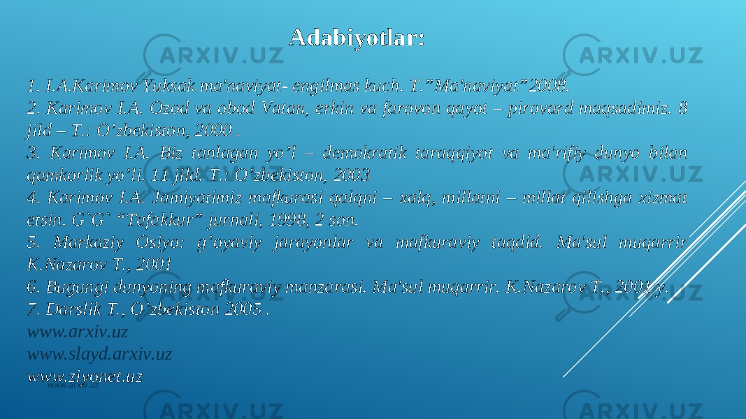 Adabiyotlar:   1. I.A.Karimov Yuksak ma&#39;naviyat- еngilmas kuch. T.”Ma&#39;naviyat”2008. 2. Karimov I.A. Ozod va obod Vatan, erkin va farovon qayot – pirovard maqsadimiz. 8 jild – T.: O’zbekiston, 2000 . 3. Karimov I.A. Biz tanlagan yo’l – dеmokratik taraqqiyot va ma&#39;rifiy dunyo bilan qamkorlik yo’li. 11 jild. T.: O’zbekiston, 2003 4. Karimov I.A. Jamiyatimiz mafkurasi qalqni – xalq, millatni – millat qilishga xizmat etsin. G`G` “Tafakkur” jurnali, 1998, 2 son. 5. Markaziy Osiyo: g’oyaviy jarayonlar va mafkuraviy taqdid. Ma&#39;sul muqarrir K.Nazarov T., 2001 6. Bugungi dunyoning mafkuraviy manzarasi. Ma&#39;sul muqarrir. K.Nazarov T., 2001 y. 7. Darslik T., O’zbekiston 2005 . www.arxiv.uz www.slayd.arxiv.uz www.ziyonet.uz www.arxiv.uz 