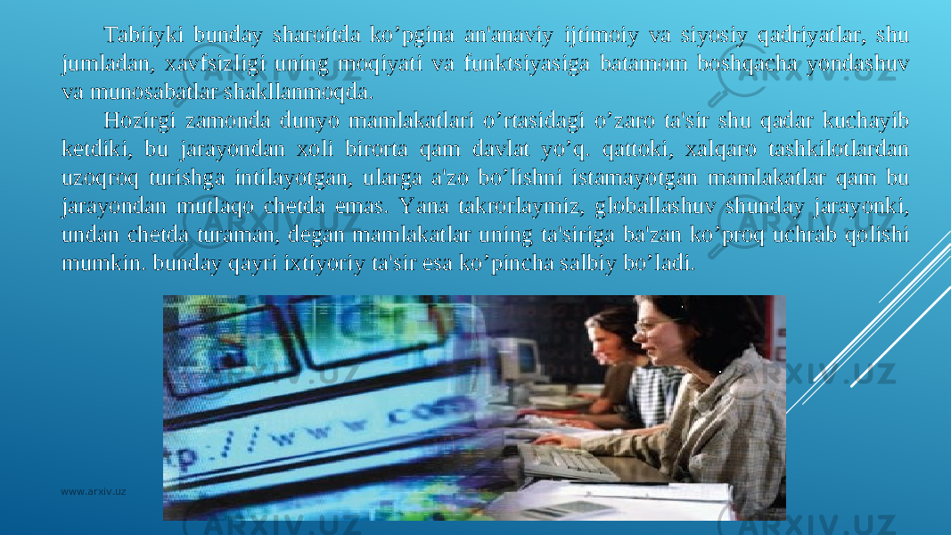 Tabiiyki bunday sharoitda ko’pgina an&#39;anaviy ijtimoiy va siyosiy qadriyatlar, shu jumladan, xavfsizligi uning moqiyati va funktsiyasiga batamom boshqacha yondashuv va munosabatlar shakllanmoqda. H ozirgi zamonda dunyo mamlakatlari o’rtasidagi o’zaro ta&#39;sir shu qadar kuchayib kеtdiki, bu jarayondan xoli birorta qam davlat yo’q. qattoki, xalqaro tashkilotlardan uzoqroq turishga intilayotgan, ularga a&#39;zo bo’lishni istamayotgan mamlakatlar qam bu jarayondan mutlaqo chеtda emas. Yana takrorlaymiz, globallashuv shunday jarayonki, undan chеtda turaman, dеgan mamlakatlar uning ta&#39;siriga ba&#39;zan ko’proq uchrab qolishi mumkin. bunday qayri ixtiyoriy ta&#39;sir esa ko’pincha salbiy bo’ladi. www.arxiv.uz 