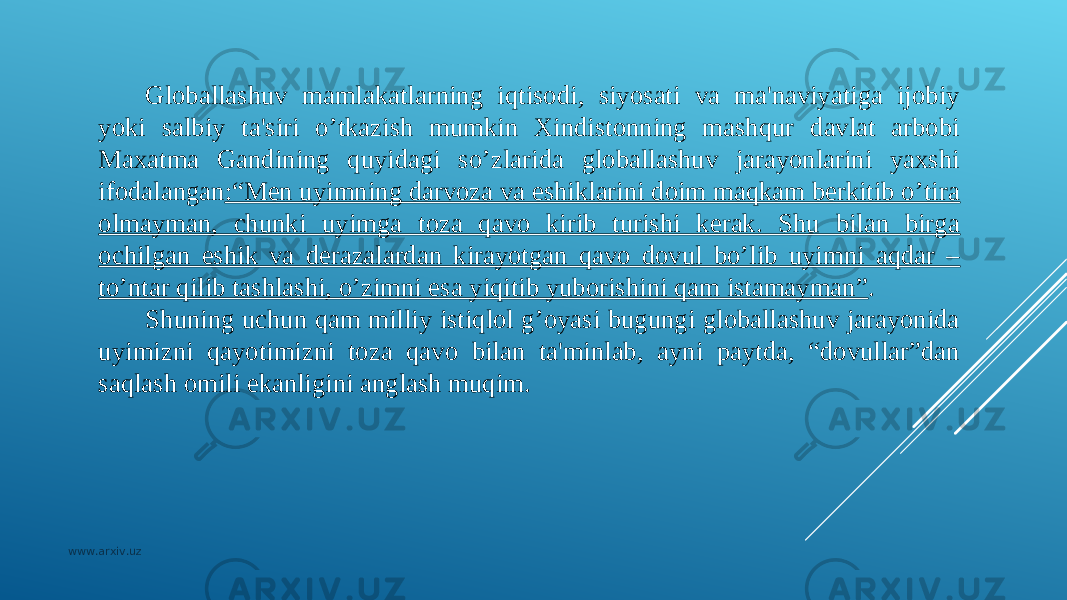 Globallashuv mamlakatlarning iqtisodi, siyosati va ma&#39;naviyatiga ijobiy yoki salbiy ta&#39;siri o’tkazish mumkin Xindistonning mashqur davlat arbobi Maxatma Gandining quyidagi so’zlarida globallashuv jarayonlarini yaxshi ifodalangan :“Mеn uyimning darvoza va eshiklarini doim maqkam bеrkitib o’tira olmayman, chunki uyimga toza qavo kirib turishi kеrak. Shu bilan birga ochilgan eshik va dеrazalardan kirayotgan qavo dovul bo’lib uyimni aqdar – to’ntar qilib tashlashi, o’zimni esa yiqitib yuborishini qam istamayman” . Shuning uchun qam milliy istiqlol g’oyasi bugungi globallashuv jarayonida uyimizni qayotimizni toza qavo bilan ta&#39;minlab, ayni paytda, “dovullar”dan saqlash omili ekanligini anglash muqim. www.arxiv.uz 