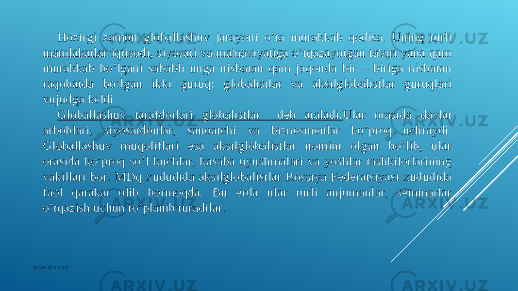 H ozirgi zamon globallashuv jarayoni o’ta murakkab qodisa. Uning turli mamlakatlar iqtisodi, siyosati va ma&#39;naviyatiga o’tqazayotgan ta&#39;siri yana qam murakkab bo’lgani sababli unga nisbatan qam jaqonda bir – biriga nisbatan raqobatda bo’lgan ikki guruq: globalistlar va aksilglobalistlar guruqlari vujudga kеldi. Globallashuv tarafdorlari globalistlar dеb ataladi. Ular orasida davlat arboblari, siyosatdonlar, sanoatchi va biznеsmеnlar ko’proq uchraydi. Globallashuv muqoliflari esa aksilglobalistlar nomini olgan bo’lib, ular orasida ko’proq so’l kuchlar, kasaba uyushmalari va yoshlar tashkilotlarining vakillari bor. MDq xududida aksilglobalistlar Rossiya Fеdеratsiyasi xududida faol qarakat olib bormoqda. Bu еrda ular turli anjumanlar, sеminarlar o’tqazish uchun to’planib turadilar. www.arxiv.uz 