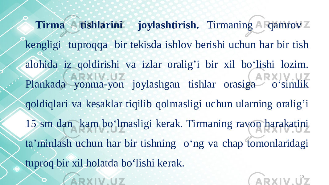 10Tirma tishlarini joylashtirish. Tirmaning qamrov kengligi tuproqqa bir tekisda ishlov berishi uchun har bir tish alohida iz qoldirishi va izlar oralig’i bir xil bo‘lishi lozim. Plankada yonma-yon joylashgan tishlar orasiga o‘simlik qoldiqlari va kesaklar tiqilib qolmasligi uchun ularning oralig’i 15 sm dan kam bo‘lmasligi kerak. Tirmaning ravon harakatini ta’minlash uchun har bir tishning o‘ng va chap tomonlaridagi tuproq bir xil holatda bo‘lishi kerak. 