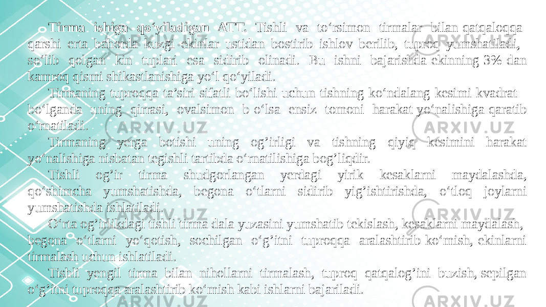 Tirma ishiga qo‘yiladigan ATT. Tishli va to‘rsimon tirmalar bilan qatqaloqqa qarshi erta bahorda kuzgi ekinlar ustidan bostirib ishlov berilib, tuproq yumshatiladi, so‘lib qolgan kin tuplari esa sidirib olinadi. Bu ishni bajarishda ekinning 3% dan kamroq qismi shikastlanishiga yo‘l qo‘yiladi. Tirmaning tuproqqa ta’siri sifatli bo‘lishi uchun tishning ko‘ndalang kesimi kvadrat bo‘lganda uning qirrasi, ovalsimon b o‘lsa ensiz tomoni harakat yo‘nalishiga qaratib o‘rnatiladi. Tirmaning yerga botishi uning og’irligi va tishning qiyiq kesimini harakat yo‘nalishiga nisbatan tegishli tartibda o‘rnatilishiga bog’liqdir. Tishli og’ir tirma shudgorlangan yerdagi yirik kesaklarni maydalashda, qo‘shimcha yumshatishda, begona o‘tlarni sidirib yig’ishtirishda, o‘tloq joylarni yumshatishda ishlatiladi. O‘rta og’irlikdagi tishli tirma dala yuzasini yumshatib tekislash, kesaklarni maydalash, begona o‘tlarni yo‘qotish, sochilgan o‘g’itni tuproqqa aralashtirib ko‘mish, ekinlarni tirmalash uchun ishlatiladi. Tishli yengil tirma bilan nihollarni tirmalash, tuproq qatqalog’ini buzish, sepilgan o‘g’itni tuproqqa aralashtirib ko‘mish kabi ishlarni bajariladi. 