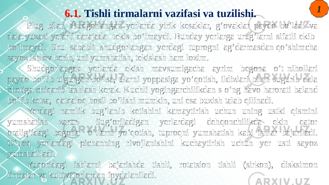 6.1. Tishli tirmalarni vazifasi va tuzilishi. Plug bilan shudgorlangan yerlarda yirik kesaklar, g’ovaklar paydo bo‘ladi va dala yuzasi yetarli darajada tekis bo‘lmaydi. Bunday yerlarga urug’larni sifatli ekib bo‘lmaydi. Shu sababli shudgorlangan yerdagi tuprogni ag’darmasdan qo‘shimcha sayoz ishlov berib, uni yumshatish, tekislash ham lozim. Shudgorlangan yerlarda ekish mavsumigacha ayrim begona o‘t nihollari paydo bo‘lib ulgurgan bo‘lsa, ularni yoppasiga yo‘qotish, ildizlari bilan sugurib dala chetiga chiqarib tashlash kerak. Kuchli yogingarchilikdan s o‘ng havo harorati baland bo‘lib ketsa, qatqaloq hosil bo‘lishi mumkin, uni esa buzish talab qilinadi. Yerdagi namlik bug’lanib ketishini kamaytirish uchun uning ustki qismini yumshatish zarur. Sug’oriladigan yerlardagi dehqonchilikda ekin qator oralig’idagi begona o‘tlarni yo‘qotish, tuproqni yumshatish kabi ishlar bajariladi. O‘tloq yerlardagi pichanning rivojlanishini kuchaytirish uchun yer usti sayoz yumshatiladi. Yuqoridagi ishlarni bajarishda tishli, rotatsion tishli (sirkon), disksimon tirmalar va kultivatorlardan foydalaniladi. 1 