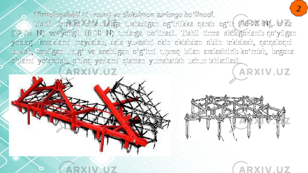 2 Tirmalar tishli (1- rasm) va disksimon turlarga bo‘linadi . Tishli tirmalar bitta tishga tushadigan og’irlikka qarab og’ir (16-20 N), o‘rta (12-15 N) va yengil (6-10 N) turlarga bo‘linadi. Tishli tirma shudgorlanib qo‘yilgan yerdagi kesaklarni maydalab, dala yuzasini ekin ekishdan oldin tekislash, qatqaloqni buzish, sepilgan urug’ va sochilgan o‘g’itni tuproq bilan aralashtirib ko‘mish, begona o‘tlarni yo‘qotish, o‘tloq yerlarni qisman yumshatish uchun ishlatiladi. 