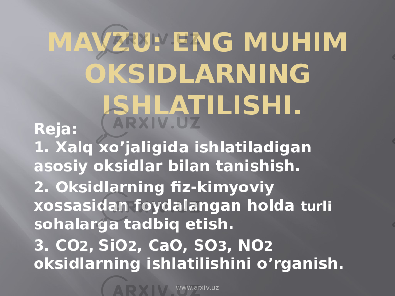 MAVZU: ENG MUHIM OKSIDLARNING ISHLATILISHI. Reja: 1. Xalq xo’jaligida ishlatiladigan asosiy oksidlar bilan tanishish. 2. Oksidlarning fiz-kimyoviy xossasidan foydalangan holda turli sohalarga tadbiq etish. 3. CO 2, SiO 2 , CaO, SO 3 , NO 2 oksidlarning ishlatilishini o’rganish. www.arxiv.uz 