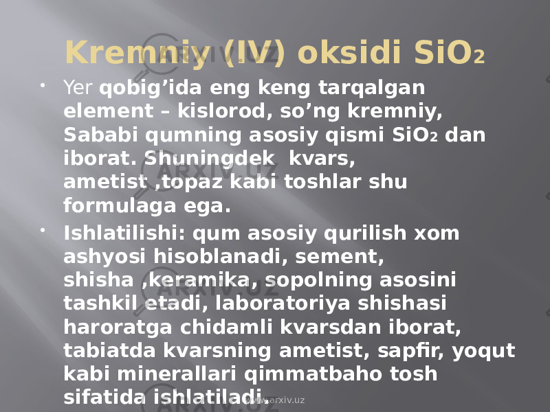 Kremniy (IV) oksidi SiO 2  Yer qobig’ida eng keng tarqalgan element – kislorod, so’ng kremniy, Sababi qumning asosiy qismi SiO 2 dan iborat. Shuningdek kvars, ametist ,topaz kabi toshlar shu formulaga ega.  Ishlatilishi: qum asosiy qurilish xom ashyosi hisoblanadi, sement, shisha ,keramika, sopolning asosini tashkil etadi, laboratoriya shishasi haroratga chidamli kvarsdan iborat, tabiatda kvarsning ametist, sapfir, yoqut kabi minerallari qimmatbaho tosh sifatida ishlatiladi. www.arxiv.uz 