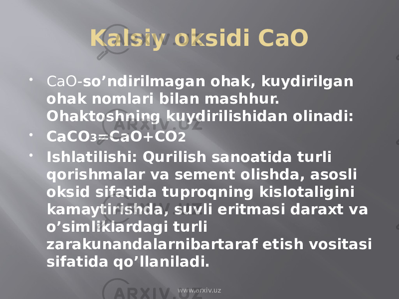 Kalsiy oksidi CaO  CaO- so’ndirilmagan ohak, kuydirilgan ohak nomlari bilan mashhur. Ohaktoshning kuydirilishidan olinadi:  CaCO 3 =CaO+CO 2  Ishlatilishi: Qurilish sanoatida turli qorishmalar va sement olishda, asosli oksid sifatida tuproqning kislotaligini kamaytirishda, suvli eritmasi daraxt va o’simliklardagi turli zarakunandalarnibartaraf etish vositasi sifatida qo’llaniladi. www.arxiv.uz 