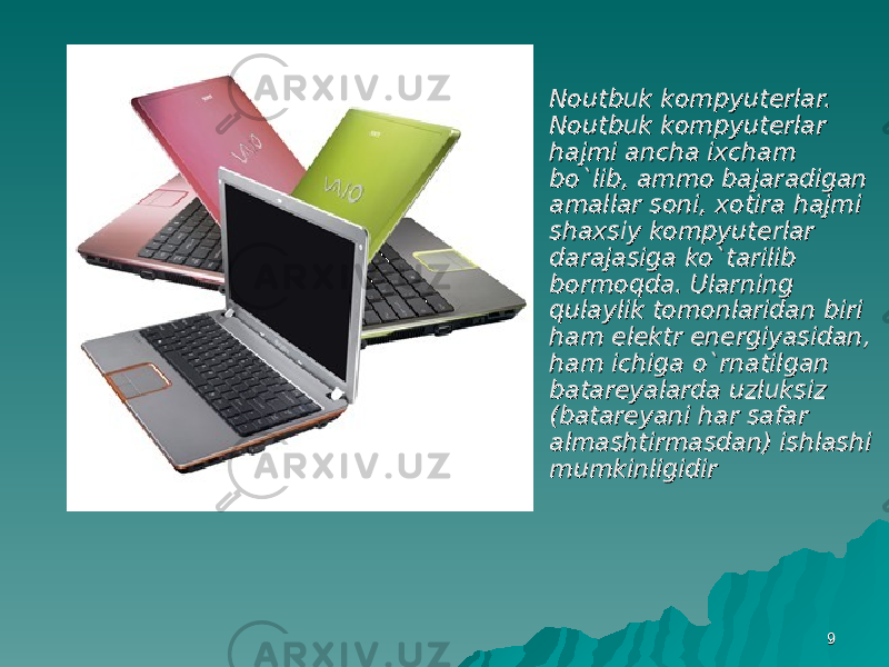 99 Noutbuk kompyuterlar. Noutbuk kompyuterlar. Noutbuk kompyuterlar Noutbuk kompyuterlar hajmi ancha ixcham hajmi ancha ixcham bo`lib, ammo bajaradigan bo`lib, ammo bajaradigan amallar soni, xotira hajmi amallar soni, xotira hajmi shaxsiy kompyuterlar shaxsiy kompyuterlar darajasiga ko`tarilib darajasiga ko`tarilib bormoqda. Ularning bormoqda. Ularning qulaylik tomonlaridan biri qulaylik tomonlaridan biri ham elektr energiyasidan, ham elektr energiyasidan, ham ichiga o`rnatilgan ham ichiga o`rnatilgan batareyalarda uzluksiz batareyalarda uzluksiz (batareyani har safar (batareyani har safar almashtirmasdan) ishlashi almashtirmasdan) ishlashi mumkinligidirmumkinligidir 