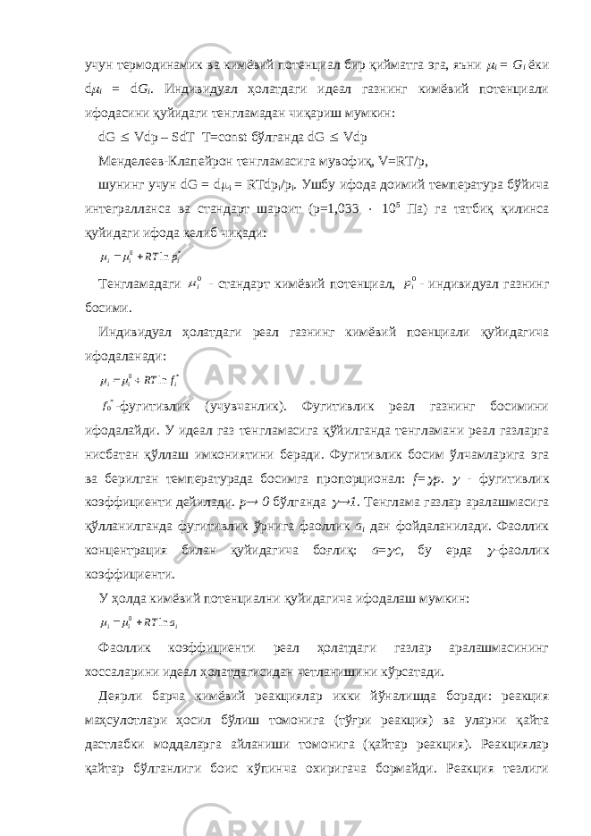 учун термодинамик ва кимёвий потенциал бир қийматга эга, яъни  i = G i ёки d  i = d G i . Индивидуал ҳолатдаги идеал газнинг кимёвий потенциали ифодасини қуйидаги тенгламадан чиқариш мумкин: dG  Vdp – SdT T=const бўлганда dG  Vdp Менделеев-Клапейрон тенгламасига мувофиқ, V=RT/p, шунинг учун dG = d  i = RTdp i /p i . Ушбу ифода доимий температура бўйича интегралланса ва стандарт шароит (p=1,033  10 5 Па) га татбиқ қилинса қуйидаги ифода келиб чиқади: * 0 ln i i i p RT   Тенгламадаги 0i - стандарт кимёвий потенциал, 0ip - индивидуал газнинг босими. Индивидуал ҳолатдаги реал газнинг кимёвий поенциали қуйидагича ифодаланади: * 0 ln i i i f RT   *0f -фугитивлик (учувчанлик). Фугитивлик реал газнинг босимини ифодалайди. У идеал газ тенгламасига қўйилганда тенгламани реал газларга нисбатан қўллаш имкониятини беради. Фугитивлик босим ўлчамларига эга ва берилган температурада босимга пропорционал: f =  p .  - фугитивлик коэффициенти дейилади. p  0 бўлганда  1. Тенглама газлар аралашмасига қўлланилганда фугитивлик ўрнига фаоллик a i дан фойдаланилади. Фаоллик концентрация билан қуйидагича боғлиқ: a =  c , бу ерда  - фаоллик коэффициенти. У ҳолда кимёвий потенциални қуйидагича ифодалаш мумкин: i i i a RT ln 0   Фаоллик коэффициенти реал ҳолатдаги газлар аралашмасининг хоссаларини идеал ҳолатдагисидан четланишини кўрсатади. Деярли барча кимёвий реакциялар икки йўналишда боради: реакция маҳсулотлари ҳосил бўлиш томонига (тўғри реакция) ва уларни қайта дастлабки моддаларга айланиши томонига (қайтар реакция). Реакциялар қайтар бўлганлиги боис кўпинча охиригача бормайди. Реакция тезлиги 