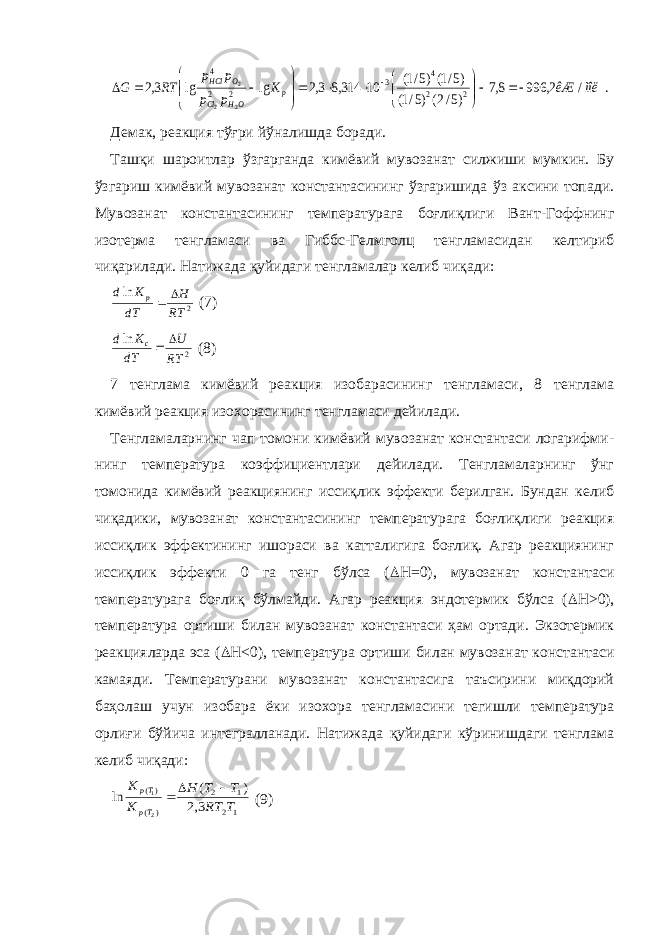 . / 2, 996 8,7 )5/2( )5/1( )5/1( )5/1( 10 314,8 3,2 lg lg 3,2 2 2 4 3 2 2 4 2 2 2 ìîë êÆ K p p p p RT G p OH Cl O HCl                     Демак, реакция тўғри йўналишда боради. Ташқи шароитлар ўзгарганда кимёвий мувозанат силжиши мумкин. Бу ўзгариш кимёвий мувозанат константасининг ўзгаришида ўз аксини топади. Мувозанат константасининг температурага боғлиқлиги Вант-Гоффнинг изотерма тенгламаси ва Гиббс-Гелмголц тенгламасидан келтириб чиқарилади. Натижада қуйидаги тенгламалар келиб чиқади: 2 ln RT H dT K d p   (7) 2 ln RT U dT K d c   (8) 7 тенглама кимёвий реакция изобарасининг тенгламаси, 8 тенглама кимёвий реакция изохорасининг тенгламаси дейилади. Тенгламаларнинг чап томони кимёвий мувозанат константаси логарифми- нинг температура коэффициентлари дейилади. Тенгламаларнинг ўнг томонида кимёвий реакциянинг иссиқлик эффекти берилган. Бундан келиб чиқадики, мувозанат константасининг температурага боғлиқлиги реакция иссиқлик эффектининг ишораси ва катталигига боғлиқ. Агар реакциянинг иссиқлик эффекти 0 га тенг бўлса (  H=0), мувозанат константаси температурага боғлиқ бўлмайди. Агар реакция эндотермик бўлса (  H > 0) , температура ортиши билан мувозанат константаси ҳам ортади. Экзотермик реакцияларда эса (  H < 0) , температура ортиши билан мувозанат константаси камаяди. Температурани мувозанат константасига таъсирини миқдорий баҳолаш учун изобара ёки изохора тенгламасини тегишли температура орлиғи бўйича интегралланади. Натижада қуйидаги кўринишдаги тенглама келиб чиқади: 1 2 1 2 ) ( )( 3,2 ) ( ln 2 1 T RT T T H K K Tp Tp    (9) 
