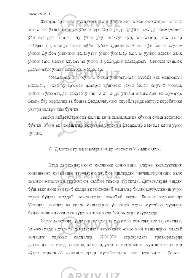 www.arxiv.uz Феодалларнинг энг севимли спорт ўйини кичик копток-хозирги теннис коптогига ўхшаш копток ўйини эди. Францияда бу ўйин «же де ном» («олма ўйини») деб аталган. Бу ўйин учун махсус тур, коптоклар, ракеткалар тайёрланиб, махсус бино- «ўйин уйи» курилган. Катта тўп билан «суль» ўйини-футбол ўйинини эслатувчи ўйин ўйналар эди. Б уўйин асосан халк ўйини эди. Лекин король ва унинг атрофидаги аслзодалар, айникса кишлок дворянлари ундан хазар килмасдилар. Феодалларнинг кўнгил очиш ўйинларидан акробатика машклари масалан, тикка кўтарилган деворга кўшимча тахта билан югуриб чикиш, кийин тўсиклардан сакраб ўтиш, ёгоч отда ўйнаш машклари маълумдир. Баъзи бир короллар ва бошка феодалларнинг саройларида махсус акробатика ўкитувчилари хам бўлган. Ёввойи хайвонларни ов килиш анча оммалашган кўнгил очиш воситаси бўлган. Ўйин ва томошалар оксуяк ва рухоний феодаллар хаётида катта ўрин тутган. 4. Дехконлар ва шахарликлар жисмоний маданияти. Озод дехконларининг кулликка солиниши, уларни эксплуатация килишнинг кучайиши ва уларни харбий ишлардан четлаштирилиши халк оммаси жисмоний тарбиясига салбий таъсир кўрсатди. Дехконларда ишдан бўш вакт анча кикариб колди ва жисмоний машклар билан шугулланиш учун зарур бўлган моддий имкониятлар камайиб кетди. Бунинг натижасида ўйинлар, ракслар ва турли машкларни ўз ичига олган мусобака турлари билан нишонланадиган кўпгина эски халк байрамлари унутилади. Бирок дехконлар ўзларининг огир ва хукуксиз ахволларига карамасдан, ўз мухитида илгариги даврлардаги анъанавий жисмоний машкларни саклаб колишга харакат килдилар. XIV - XV асрларидаги гравюраларда дехконларнинг отда чопиши, ракслар, уларнинг югуришга, курашга ва лангар чўпга тармашиб чикишга доир мусобакалари акс эттирилган. Герман 