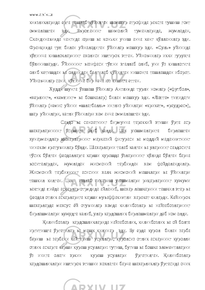 www.arxiv.uz князликларида ерга ташлаб кўйилган шамшир атрофида раксга тушиш гоят оммалашган эди. Европанинг шимолий туманларида, жумладан, Скандинавияда чангида юриш ва коньки учиш анча кенг кўлланилар эди. Францияда туп билан уйналадиган ўйинлар машхур эди. «Суль» уйинида кўпинча кишлокларнинг ахолиси иштирок этган. Уйновчилар икки гурухга бўлинишарди. Ўйиннинг вазифаси тўпни эгаллаб олиб, уни ўз кишлогига олиб кетишдан ва олдиндан белгилаб кўйилган нишонга ташлашдан иборат. Уйновчилар сони кўпинча бир неча юз кишига етган. Худди шунга ўхшаш ўйинлар Англияда турли номлар («футбол», «херлинг», «кемпинг» ва бошкалар) билан машхур эди. «Лапта» типидаги ўйинлар (немис уйини «шлагбалль» инглиз уйинлари «крикет», «раудрес»), шар уйинлари, кегли ўйинлари хам анча оммалашган эди. Савдо ва саноатнинг бирмунча тараккий этиши ўрта аср шахарларининг ўсишига олиб келди. Цех уюшмаларига бирлашган хунармандлар шахарларнинг марказий фигураси ва моддий маданиятнинг чинакам яратувчилар бўлди. Шахарларни талаб келган ва уларнинг савдосига тўсик бўлган феодалларга карши курашда ўзларининг кўлида бўлган барча воситалардан, жумладан жисмоний тарбиядан хам фойдаландилар. Жисмоний тарбиянинг асисини халк жисмоний машклари ва ўйинлари ташкил килган. Цех ишлаб чикариш уюшмалари рицарларнинг хужуми вактида пиёда аскарлар отрядида айланиб, шахар лашкарини ташкил этар ва феодал отлик аскарларига карши муваффакиятли харакат киларди. Кейинрок шахарларда махсус ёй отувчилар хамда киличбозлар ва найзабозларнинг бирлашмалари вужудга келиб, улар кардошлик бирлашмалари деб ном олди. Қиличбозлар кардошликларида найзабозлик, киличбозлик ва ой болта иргитишга ўргатилар ва машк килинар эди. Бу ерда курол билан зарба бериш ва зарбани кайтариш усуллари, куролсиз отлик аскарнинг куролли отлик аскарга карши кураш усуллари: тутиш, бугиш ва бошка элементлларни ўз ичига олагн эркин кураш усуллари ўргатилган. Қиличбозлар кардошликлари иштирок этишни хохлаган барча шахарликлар ўртасида очик 