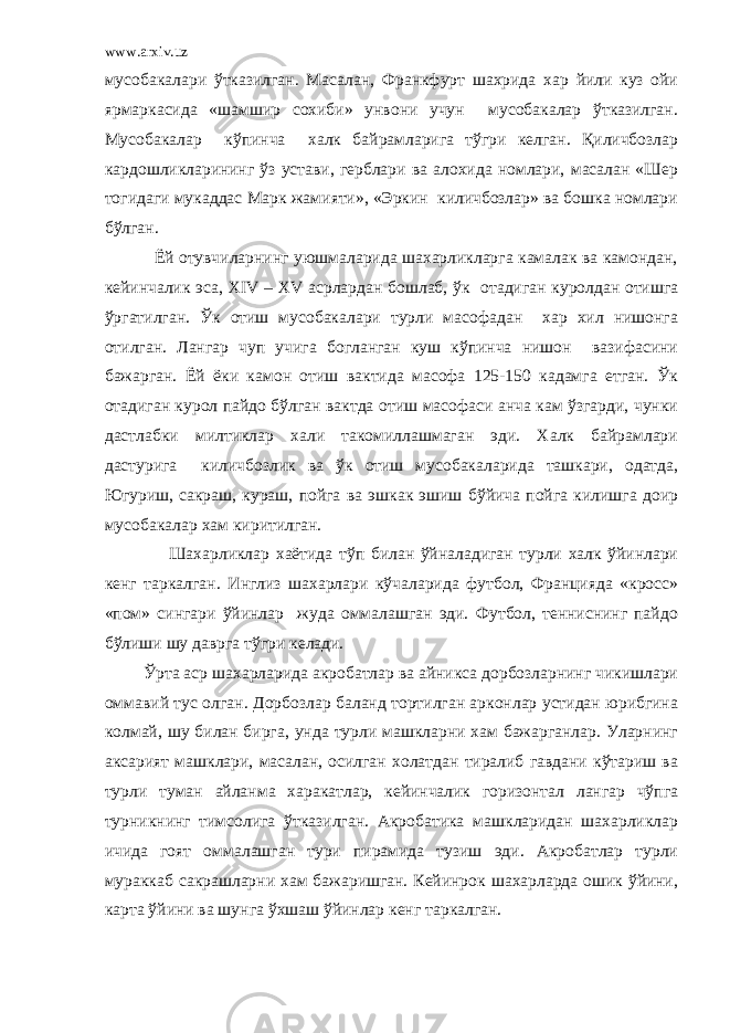 www.arxiv.uz мусобакалари ўтказилган. Масалан, Франкфурт шахрида хар йили куз ойи ярмаркасида «шамшир сохиби» унвони учун мусобакалар ўтказилган. Мусобакалар кўпинча халк байрамларига тўгри келган. Қиличбозлар кардошликларининг ўз устави, герблари ва алохида номлари, масалан «Шер тогидаги мукаддас Марк жамияти», «Эркин киличбозлар» ва бошка номлари бўлган. Ёй отувчиларнинг уюшмаларида шахарликларга камалак ва камондан, кейинчалик эса, XIV – XV асрлардан бошлаб, ўк отадиган куролдан отишга ўргатилган. Ўк отиш мусобакалари турли масофадан хар хил нишонга отилган. Лангар чуп учига богланган куш кўпинча нишон вазифасини бажарган. Ёй ёки камон отиш вактида масофа 125-150 кадамга етган. Ўк отадиган курол пайдо бўлган вактда отиш масофаси анча кам ўзгарди, чунки дастлабки милтиклар хали такомиллашмаган эди. Халк байрамлари дастурига киличбозлик ва ўк отиш мусобакаларида ташкари, одатда, Югуриш, сакраш, кураш, пойга ва эшкак эшиш бўйича пойга килишга доир мусобакалар хам киритилган. Шахарликлар хаётида тўп билан ўйналадиган турли халк ўйинлари кенг таркалган. Инглиз шахарлари кўчаларида футбол, Францияда «кросс» «пом» сингари ўйинлар жуда оммалашган эди. Футбол, тенниснинг пайдо бўлиши шу даврга тўгри келади. Ўрта аср шахарларида акробатлар ва айникса дорбозларнинг чикишлари оммавий тус олган. Дорбозлар баланд тортилган арконлар устидан юрибгина колмай, шу билан бирга, унда турли машкларни хам бажарганлар. Уларнинг аксарият машклари, масалан, осилган холатдан тиралиб гавдани кўтариш ва турли туман айланма харакатлар, кейинчалик горизонтал лангар чўпга турникнинг тимсолига ўтказилган. Акробатика машкларидан шахарликлар ичида гоят оммалашган тури пирамида тузиш эди. Акробатлар турли мураккаб сакрашларни хам бажаришган. Кейинрок шахарларда ошик ўйини, карта ўйини ва шунга ўхшаш ўйинлар кенг таркалган. 