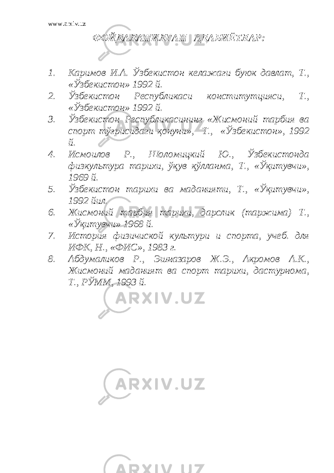 www.arxiv.uz ФОЙДАЛАНИЛГАН АДАБИЁТЛАР : 1. Каримов И.А. Ўзбекистон келажаги буюк давлат, Т., «Ўзбекистон» 1992 й. 2. Ўзбекистон Республикаси конститутцияси, Т., «Ўзбекистон» 1992 й. 3. Ўзбекистон Республикасининг «Жисмоний тарбия ва спорт тўғрисидаги қонуни», Т., «Ўзбекистон», 1992 й. 4. Исмоилов Р., Шоломицкий Ю., Ўзбекистонда физкультура тарихи, ўқув қўлланма, Т., «Ўқитувчи», 1969 й. 5. Ўзбекистон тарихи ва маданияти, Т., «Ўқитувчи», 1992 йил. 6. Жисмоний тарбия тарихи, дарслик (таржима) Т., «Ўқитувчи» 1968 й. 7. История физичиской культури и спорта, учеб. для ИФК, Н., «ФИС», 1983 г. 8. Абдумаликов Р., Эшназаров Ж.Э., Акромов А.К., Жисмоний маданият ва спорт тарихи, дастурнома, Т., РЎММ, 1993 й. 