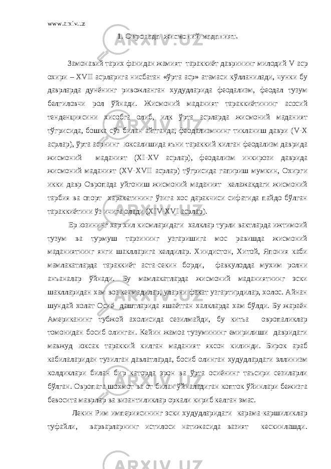 www.arxiv.uz 1. Овропада жисмоний маданият. Замонавий тарих фанидан жамият тараккиёт даврининг милодий V аср охири – XVII асрларига нисбатан «ўрта аср» атамаси кўлланилади, чунки бу даврларда дунёнинг ривожланган худудларида феодализм, феодал тузум белгиловчи рол ўйнади. Жисмоний маданият тараккиётининг асосий тенденциясини хисобга олиб, илк ўрта асрларда жисмоний маданият тўгрисида, бошка сўз билан айтганда, феодализмнинг тикланиш даври ( V - X асрлар), ўрта асрнинг юксалишида яъни тараккий килган феодализм даврида жисмоний маданият ( XI - XV асрлар), феодализм инкирози даврида жисмоний маданият ( XV - XVII асрлар) тўгрисида гапириш мумкин, Охирги икки давр Овропада уйгониш жисмоний маданият келажакдаги жисмоний тарбия ва спорт харакатининг ўзига хос даракчиси сифатида пайдо бўлган тараккиётини ўз ичига олади ( XIV - XVI асрлар). Ер юзининг хар хил кисмларидаги халклар турли вактларда ижтимоий тузум ва турмуш тарзининг узгаришига мос равишда жисмоний маданиятнинг янги шаклларига келдилар. Хиндистон, Хитой, Япония каби мамлакатларда тараккиёт аста-секин борди, фавкулодда мухим ролни анъаналар ўйнади. Бу мамлакатларда жисмоний маданиятнинг эски шаклларидан хам воз кечмадилар, уларни факат узгартирдилар, холос. Айнан шундай холат Осиё даштларида яшаётган халкларда хам бўлди. Бу жараён Американинг тубжой ахолисида сезилмайди, бу китьа овропаликлар томонидан босиб олинган. Кейин жамоа тузумининг емирилиши давридаги мавжуд юксак тараккий килган маданият яксон килинди. Бирок араб кабилаларидан тузилган давлатларда, босиб олинган худудлардаги эллинизм колдиклари билан бир каторда эрон ва ўрта осиёнинг таъсири сезиларли бўлган. Овропага шохмот ва от билан ўйналадиган копток ўйинлари бежизга бевосита маврлар ва византиликлар оркали кириб келган эмас. Лекин Рим империясининг эски худудларидаги карама-каршиликлар туфайли, варварларнинг истилоси натижасида вазият кескинлашди. 