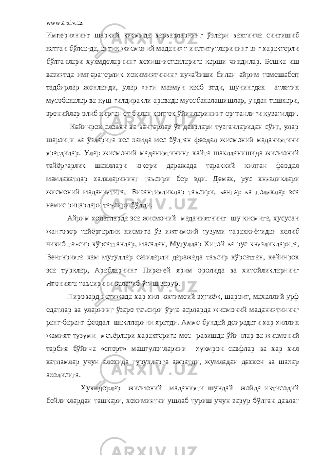 www.arxiv.uz Империянинг шаркий кисмида варварларнинг ўзлари вактинча сингишиб кетган бўлса-да, антик жисмоний маданият институтларининг энг характерли бўлганлари хукмдоларнинг хохиш-истакларига карши чикдилар. Бошка иш вазиятда императорлик хокимиятининг кучайиши билан айрим томошабоп тадбирлар жонланди, улар янги мазмун касб этди, шунингдек атлетик мусобакалар ва куш гилдиракли аравада мусобакалашишлар, ундан ташкари, эронийлар олиб кирган от билан копток ўйинларининг ортганлиги кузатилди. Кейинрок словян ва венгерлар ўз даврлари тузганларидан сўнг, улар шароити ва ўзларига хос хамда мос бўлган феодал жисмоний маданиятини яратдилар. Улар жисмоний маданиятининг кайта шаклланишида жисмоний тайёргарлик шакллари юкори даражада тараккий килган феодал мамлакатлар халкларининг таъсири бор эди. Демак, рус князликлари жисмоний маданиятига Византияликлар таъсири, венгер ва поляклар эса немис рицарлари таъсири бўлди. Айрим холатларда эса жисмоний маданиятнинг шу кисмига, хусусан жанговор тайёргарлик кисмига ўз ижтимоий тузуми тараккиётидан келиб чикиб таъсир кўрсатганлар, масалан, Мугуллар Хитой ва рус князликларига, Венгнрияга хам мугуллар сезиларли даражада таъсир кўрсатган, кейинрок эса турклар, Арабларнинг Пиреней ярим оролида ва хитойликларнинг Японияга таъсирини эслатиб ўтиш зарур. Пировард натижада хар хил ижтимоий эҳтиёж, шароит, махаллий урф одатлар ва уларнинг ўзаро таъсири ўрта асрларда жисмоний маданиятининг ранг-баранг феодал шаклларини яратди. Аммо бундай доирадаги хар хиллик жамият тузуми меъёрлари характерига мос равишда ўйинлар ва жисмоний тарбия бўйича «спорт» машгулотларини хукмрон савфлар ва хар хил катламлар учун алохида гурухларга ажратди, жумладан дехкон ва шахар ахолисига. Хукмдорлар жисмоний маданияти шундай жойда иктисодий бойликлардан ташкари, хокимиятни ушлаб туриш учун зарур бўлган давлат 