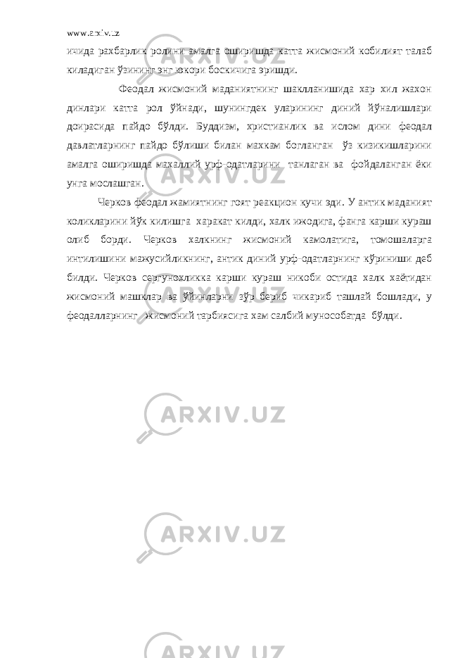 www.arxiv.uz ичида рахбарлик ролини амалга оширишда катта жисмоний кобилият талаб киладиган ўзининг энг юкори боскичига эришди. Феодал жисмоний маданиятнинг шаклланишида хар хил жахон динлари катта рол ўйнади, шунингдек уларининг диний йўналишлари доирасида пайдо бўлди. Буддизм, христианлик ва ислом дини феодал давлатларнинг пайдо бўлиши билан махкам богланган ўз кизикишларини амалга оширишда махаллий урф-одатларини танлаган ва фойдаланган ёки унга мослашган. Черков феодал жамиятнинг гоят реакцион кучи эди. У антик маданият коликларини йўк килишга харакат килди, халк ижодига, фанга карши кураш олиб борди. Черков халкнинг жисмоний камолатига, томошаларга интилишини мажусийликнинг, антик диний урф-одатларнинг кўриниши деб билди. Черков сергунохликка карши кураш никоби остида халк хаётидан жисмоний машклар ва ўйинларни зўр бериб чикариб ташлай бошлади, у феодалларнинг жисмоний тарбиясига хам салбий мунособатда бўлди. 