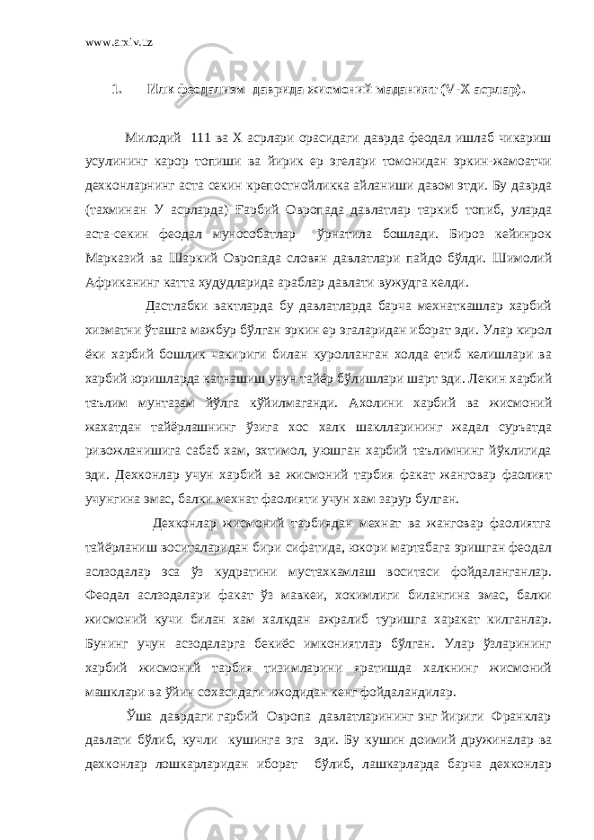 www.arxiv.uz 1. Илк феодализм даврида жисмоний маданият ( V - X асрлар). Милодий 111 ва Х асрлари орасидаги даврда феодал ишлаб чикариш усулининг карор топиши ва йирик ер эгелари томонидан эркин-жамоатчи дехконларнинг аста секин крепостнойликка айланиши давом этди. Бу даврда (тахминан У асрларда) Ғарбий Овропада давлатлар таркиб топиб, уларда аста-секин феодал мунособатлар ўрнатила бошлади. Бироз кейинрок Марказий ва Шаркий Овропада словян давлатлари пайдо бўлди. Шимолий Африканинг катта худудларида араблар давлати вужудга келди. Дастлабки вактларда бу давлатларда барча мехнаткашлар харбий хизматни ўташга мажбур бўлган эркин ер эгаларидан иборат эди. Улар кирол ёки харбий бошлик чакириги билан куролланган холда етиб келишлари ва харбий юришларда катнашиш учун тайёр бўлишлари шарт эди. Лекин харбий таълим мунтазам йўлга кўйилмаганди. Ахолини харбий ва жисмоний жахатдан тайёрлашнинг ўзига хос халк шаклларининг жадал суръатда ривожланишига сабаб хам, эхтимол, уюшган харбий таълимнинг йўклигида эди. Дехконлар учун харбий ва жисмоний тарбия факат жанговар фаолият учунгина эмас, балки мехнат фаолияти учун хам зарур булган. Дехконлар жисмоний тарбиядан мехнат ва жанговар фаолиятга тайёрланиш воситаларидан бири сифатида, юкори мартабага эришган феодал аслзодалар эса ўз кудратини мустахкамлаш воситаси фойдаланганлар. Феодал аслзодалари факат ўз мавкеи, хокимлиги билангина эмас, балки жисмоний кучи билан хам халкдан ажралиб туришга харакат килганлар. Бунинг учун асзодаларга бекиёс имкониятлар бўлган. Улар ўзларининг харбий жисмоний тарбия тизимларини яратишда халкнинг жисмоний машклари ва ўйин сохасидаги ижодидан кенг фойдаландилар. Ўша даврдаги гарбий Овропа давлатларининг энг йириги Франклар давлати бўлиб, кучли кушинга эга эди. Бу кушин доимий дружиналар ва дехконлар лошкарларидан иборат бўлиб, лашкарларда барча дехконлар 