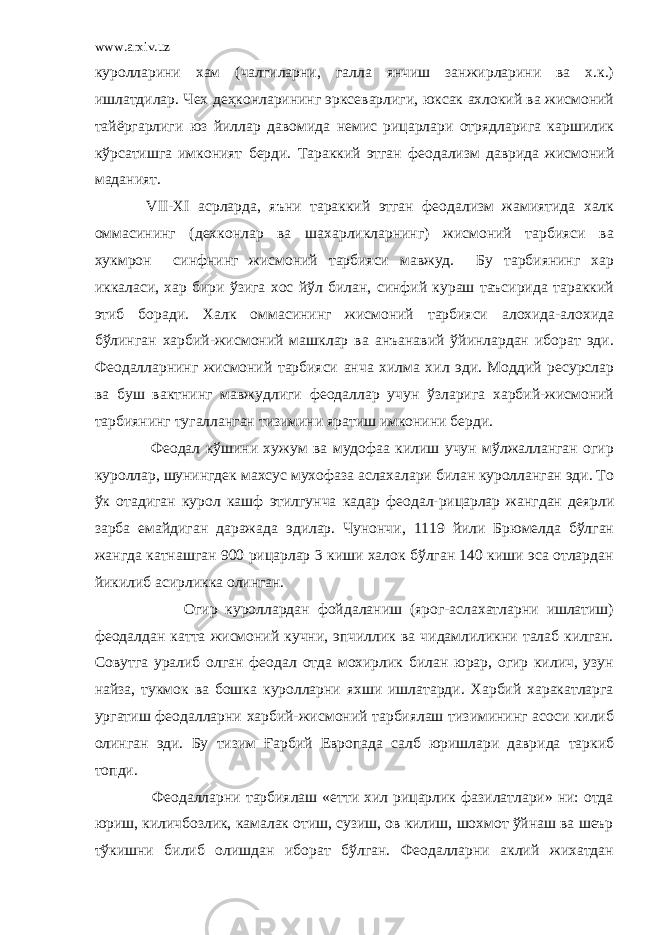 www.arxiv.uz куролларини хам (чалгиларни, галла янчиш занжирларини ва х.к.) ишлатдилар. Чех деҳконларининг эрксеварлиги, юксак ахлокий ва жисмоний тайёргарлиги юз йиллар давомида немис рицарлари отрядларига каршилик кўрсатишга имконият берди. Тараккий этган феодализм даврида жисмоний маданият. VII - XI асрларда, яъни тараккий этган феодализм жамиятида халк оммасининг (дехконлар ва шахарликларнинг) жисмоний тарбияси ва хукмрон синфнинг жисмоний тарбияси мавжуд. Бу тарбиянинг хар иккаласи, хар бири ўзига хос йўл билан, синфий кураш таъсирида тараккий этиб боради. Халк оммасининг жисмоний тарбияси алохида-алохида бўлинган харбий-жисмоний машклар ва анъанавий ўйинлардан иборат эди. Феодалларнинг жисмоний тарбияси анча хилма хил эди. Моддий ресурслар ва буш вактнинг мавжудлиги феодаллар учун ўзларига харбий-жисмоний тарбиянинг тугалланган тизимини яратиш имконини берди. Феодал кўшини хужум ва мудофаа килиш учун мўлжалланган огир куроллар, шунингдек махсус мухофаза аслахалари билан куролланган эди. То ўк отадиган курол кашф этилгунча кадар феодал-рицарлар жангдан деярли зарба емайдиган даражада эдилар. Чунончи, 1119 йили Брюмелда бўлган жангда катнашган 900 рицарлар 3 киши халок бўлган 140 киши эса отлардан йикилиб асирликка олинган. Огир куроллардан фойдаланиш (ярог-аслахатларни ишлатиш) феодалдан катта жисмоний кучни, эпчиллик ва чидамлиликни талаб килган. Совутга уралиб олган феодал отда мохирлик билан юрар, огир килич, узун найза, тукмок ва бошка куролларни яхши ишлатарди. Харбий харакатларга ургатиш феодалларни харбий-жисмоний тарбиялаш тизимининг асоси килиб олинган эди. Бу тизим Ғарбий Европада салб юришлари даврида таркиб топди. Феодалларни тарбиялаш «етти хил рицарлик фазилатлари» ни: отда юриш, киличбозлик, камалак отиш, сузиш, ов килиш, шохмот ўйнаш ва шеър тўкишни билиб олишдан иборат бўлган. Феодалларни аклий жихатдан 