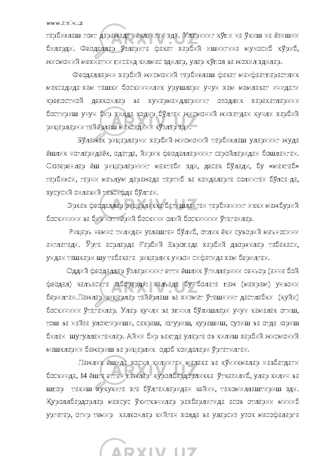 www.arxiv.uz тарбиялаш гоят даражада чекланган эди. Уларнинг кўпи на ўкиш на ёзишни биларди. Феодаллар ўзларига факат харбий ишнигина муносиб кўриб, жисмоний мехнатни писанд килмас эдилар, улар кўпол ва жохил эдилар. Феодалларни харбий-жисмоний тарбиялаш факат манфаатпарастлик максадида-хам ташки боскинчилик урушлари учун хам мамлакат ичидаги крепостной дехконлар ва хунармандларнинг озодлик харакатларини бостириш учун бир хилда кодир бўлган жисмоний жихатдан кучли харбий рицарларни тайёрлаш максадини кўзлар эди. Бўлажак рицарларни харбий-жисмоний тарбиялаш уларнинг жуда ёшлик чогларидаёк, одатда, йирик феодалларнинг саройларидан бошланган. Сюзеренлар ёш рицарларнинг мактаби эди, десак бўлади, бу «мактаб» тарбияси, гарчи маълум даражада тартиб ва коидаларга солинган бўлса-да, хусусий оилавий тавсифда бўлган. Эркак феодаллар рицарликка багишланган тарбиянинг икки мажбурий боскичини ва бир ихтиёрий боскичи олий боскичини ўтаганлар. Рицарь немис тилидан узлашган бўлиб, отлик ёки суворий маъносини англатади. Ўрта асрларда Ғарбий Европада харбий дворянлар табакаси, ундан ташкари шу табакага рицарлик унвон сифатида хам берилган. Оддий феодаллар ўзларининг етти ёшлик ўгилларини сеньор (анча бой феодал) калъасига юборарди: калъада бу болага паж (махрам) унвони берилган.Пажлар рицарлар тайёрлаш ва хизмат ўташнинг дастлабки (куйи) боскичини ўтаганлар. Улар кучли ва эпчил бўлишлари учун камалак отиш, тош ва найза улоктириши, сакраш, югуриш, курашиш, сузиш ва отда юриш билан шугулланганлар. Айни бир вактда уларга ов килиш харбий жисмоний машкларни бажариш ва рицарлик одоб коидалари ўргатилган. Пажлик ёшида хосил килинган малака ва кўникмалар навбатдаги боскичда, 14 ёшга етган пажлар куролбардорликка ўтказилиб, улар килич ва шпор такиш хукукига эга бўлганларидан кейин, такомиллаштириш эди. Қуроллбардорлар махсус ўкитквчилар рахбарлигида асов отларни миниб ургатар, огир темир калконлар кийган холда ва уларсиз узок масофаларга 