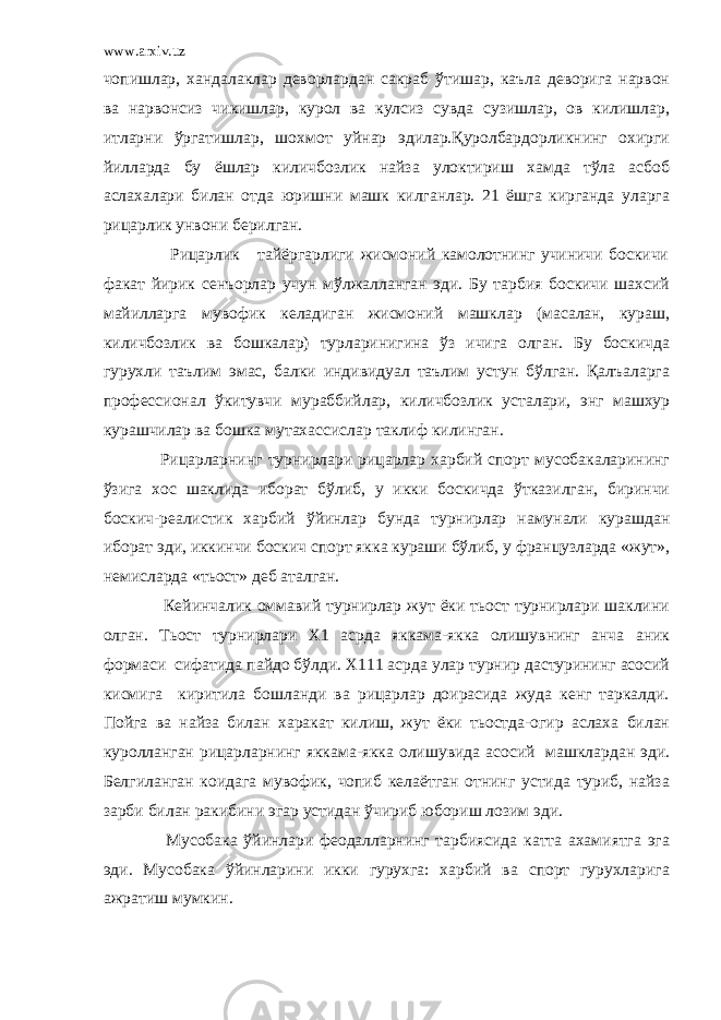 www.arxiv.uz чопишлар, хандалаклар деворлардан сакраб ўтишар, каъла деворига нарвон ва нарвонсиз чикишлар, курол ва кулсиз сувда сузишлар, ов килишлар, итларни ўргатишлар, шохмот уйнар эдилар.Қуролбардорликнинг охирги йилларда бу ёшлар киличбозлик найза улоктириш хамда тўла асбоб аслахалари билан отда юришни машк килганлар. 21 ёшга кирганда уларга рицарлик унвони берилган. Рицарлик тайёргарлиги жисмоний камолотнинг учиничи боскичи факат йирик сенъорлар учун мўлжалланган эди. Бу тарбия боскичи шахсий майилларга мувофик келадиган жисмоний машклар (масалан, кураш, киличбозлик ва бошкалар) турларинигина ўз ичига олган. Бу боскичда гурухли таълим эмас, балки индивидуал таълим устун бўлган. Қалъаларга профессионал ўкитувчи мураббийлар, киличбозлик усталари, энг машхур курашчилар ва бошка мутахассислар таклиф килинган. Рицарларнинг турнирлари рицарлар харбий спорт мусобакаларининг ўзига хос шаклида иборат бўлиб, у икки боскичда ўтказилган, биринчи боскич-реалистик харбий ўйинлар бунда турнирлар намунали курашдан иборат эди, иккинчи боскич спорт якка кураши бўлиб, у французларда «жут», немисларда «тьост» деб аталган. Кейинчалик оммавий турнирлар жут ёки тьост турнирлари шаклини олган. Тьост турнирлари Х1 асрда яккама-якка олишувнинг анча аник формаси сифатида пайдо бўлди. Х111 асрда улар турнир дастурининг асосий кисмига киритила бошланди ва рицарлар доирасида жуда кенг таркалди. Пойга ва найза билан харакат килиш, жут ёки тьостда-огир аслаха билан куролланган рицарларнинг яккама-якка олишувида асосий машклардан эди. Белгиланган коидага мувофик, чопиб келаётган отнинг устида туриб, найза зарби билан ракибини эгар устидан ўчириб юбориш лозим эди. Мусобака ўйинлари феодалларнинг тарбиясида катта ахамиятга эга эди. Мусобака ўйинларини икки гурухга: харбий ва спорт гурухларига ажратиш мумкин. 