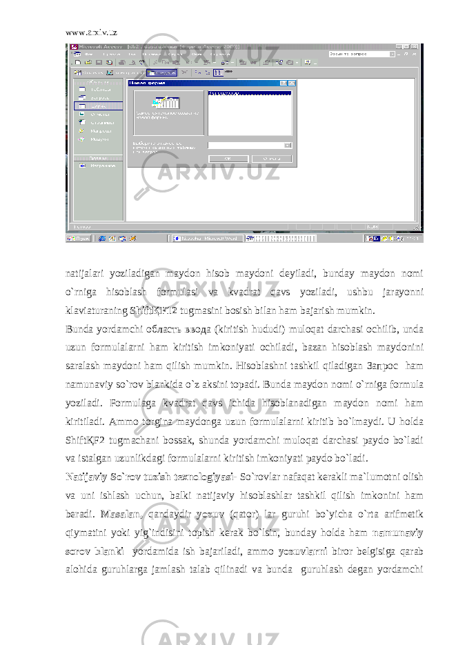 www.arxiv.uz natijalari yoziladigan maydon hisob maydoni deyiladi, bunday maydon nomi o`rniga hisoblash formulasi va kvadrat qavs yoziladi, ushbu jarayonni klaviaturaning ShiftҚF12 tugmasini bosish bilan ham bajarish mumkin. Bunda yordamchi область ввода (kiritish hududi) muloqat darchasi ochilib, unda uzun formulalarni ham kiritish imkoniyati ochiladi, bazan hisoblash maydonini saralash maydoni ham qilish mumkin. Hisoblashni tashkil qiladigan Запрос ham namunaviy so`rov blankida o`z aksini topadi. Bunda maydon nomi o`rniga formula yoziladi. Formulaga kvadrat qavs ichida hisoblanadigan maydon nomi ham kiritiladi. Ammo torgina maydonga uzun formulalarni kiritib bo`lmaydi. U holda ShiftҚF2 tugmachani bossak, shunda yordamchi muloqat darchasi paydo bo`ladi va istalgan uzunlikdagi formulalarni kiritish imkoniyati paydo bo`ladi. Natijaviy So`rov tuzish texnologiyasi- So`rovlar nafaqat kerakli ma`lumotni olish va uni ishlash uchun, balki natijaviy hisoblashlar tashkil qilish imkonini ham beradi. Masalan, qandaydir yozuv (qator) lar guruhi bo`yicha o`rta arifmetik qiymatini yoki yig`indisini topish kerak bo`lsin, bunday holda ham namunaviy sorov blanki yordamida ish bajariladi, ammo yozuvlarni biror belgisiga qarab alohida guruhlarga jamlash talab qilinadi va bunda guruhlash degan yordamchi 