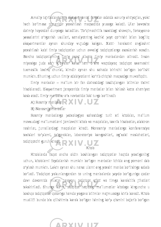 Amaliy tajribalar uchun eksperimental farazlar odatda zaruriy ehtiyojlar, yoki hech bo’lmasa nimanidir yaxshilash maqsadida yuzaga keladi. Ular bevosita doimiy hayotdan dunyoga keladilar. To’qimachilik tsexidagi shovqin, fortepyano pessalarini o’rganish usullari, samalyotning kechki payt qo’nishi bilan bog`liq eksperimentlar aynan shunday vujudga kelgan. Xatti- harakatni anglashni yaxshilash kabi ilmiy tadqiqotlar uchun avvalgi tadqiqotlarga asoslanish xosdir. Barcha tadqiqotlarning ilmiy asosi albatta ilmiy manbalardan olinadi. Inson miyasiga juda zo’r g`oyalar kelsa ham o’sha vaqtdayoq tadqiqot sxemasini tuzmaslik lozim, chunki, kimdir aynan shu sohada birinchi bo’lgan bo’lishi mumkin. Shuning uchun ilmiy adabiyotlarni ko’rib chiqish maqsadga muvofiqdir. Ilmiy manbalar – ma`lum bir fan doirasidagi tasdiqlangan bilimlar tizimi hisoblanadi. Eksperiment jarayonida ilmiy manbalar bilan ishlash katta ahamiyat kasb etadi. Ilmiy manbalar o’z navbatida ikki turga bo’linadi: A) Rasmiy manbalar B) Norasmiy manbalar Rasmiy manbalarga psixologiya sohasidagi turli xil kitoblar, ma`lum mavzudagi ma`lumotlarni jamlovchi kitob va maqolalar, texnik hisobotlar, elektron nashrlar, jurnallardagi maqolalar kiradi. Norasmiy manbalarga konferentsiya tezislari to’plami, to’garaklar, labaratoriya kengashlari, og`zaki maslahatlari, tadqiqotchi guruh kiradi. Kitob Kitoblarda faqat ancha oldin boshlangan tadqiqotlar haqida yozilganligi uchun, kitoblarni foydalanish mumkin bo’lgan manbalar ichida eng yomoni deb o’ylash mumkin. Lekin aynan shu narsa ularni eng yaxshi manba bo’lishiga sabab bo’ladi. Tadqiqot yakunlangandan to uning manbalarda paydo bo’lguniga qadar davr davomida muxim jarayon: tadqiqot sifati va ilmga keraklilik jihatlari tekshiriladi. Shunga ko’ra, tadqiqot haqidagi ma`lumotlar kitobga kirguncha u boshqa tadqiqotlar qatoriga hamda yagona bilimlar majmuasiga kirib boradi. Kitob muallifi bunda biz qilishimiz kerak bo’lgan ishning ko’p qismini bajarib bo’lgan 