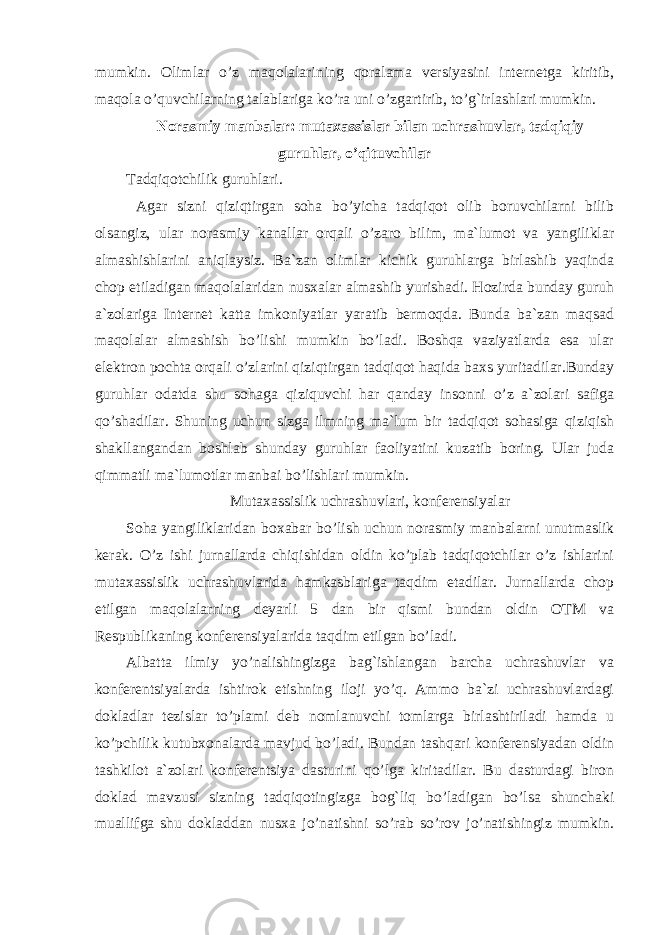 mumkin. Olimlar o’z maqolalarining qoralama versiyasini internetga kiritib, maqola o’quvchilarning talablariga ko’ra uni o’zgartirib, to’g`irlashlari mumkin. Norasmiy manbalar: mutaxassislar bilan uchrashuvlar, tadqiqiy guruhlar, o’qituvchilar Tadqiqotchilik guruhlari. Agar sizni qiziqtirgan soha bo’yicha tadqiqot olib boruvchilarni bilib olsangiz, ular norasmiy kanallar orqali o’zaro bilim, ma`lumot va yangiliklar almashishlarini aniqlaysiz. Ba`zan olimlar kichik guruhlarga birlashib yaqinda chop etiladigan maqolalaridan nusxalar almashib yurishadi. Hozirda bunday guruh a`zolariga Internet katta imkoniyatlar yaratib bermoqda. Bunda ba`zan maqsad maqolalar almashish bo’lishi mumkin bo’ladi. Boshqa vaziyatlarda esa ular elektron pochta orqali o’zlarini qiziqtirgan tadqiqot haqida baxs yuritadilar.Bunday guruhlar odatda shu sohaga qiziquvchi har qanday insonni o’z a`zolari safiga qo’shadilar. Shuning uchun sizga ilmning ma`lum bir tadqiqot sohasiga qiziqish shakllangandan boshlab shunday guruhlar faoliyatini kuzatib boring. Ular juda qimmatli ma`lumotlar manbai bo’lishlari mumkin. Mutaxassislik uchrashuvlari, konferensiyalar Soha yangiliklaridan boxabar bo’lish uchun norasmiy manbalarni unutmaslik kerak. O’z ishi jurnallarda chiqishidan oldin ko’plab tadqiqotchilar o’z ishlarini mutaxassislik uchrashuvlarida hamkasblariga taqdim etadilar. Jurnallarda chop etilgan maqolalarning deyarli 5 dan bir qismi bundan oldin OTM va Respublikaning konferensiyalarida taqdim etilgan bo’ladi. Albatta ilmiy yo’nalishingizga bag`ishlangan barcha uchrashuvlar va konferentsiyalarda ishtirok etishning iloji yo’q. Ammo ba`zi uchrashuvlardagi dokladlar tezislar to’plami deb nomlanuvchi tomlarga birlashtiriladi hamda u ko’pchilik kutubxonalarda mavjud bo’ladi. Bundan tashqari konferensiyadan oldin tashkilot a`zolari konferentsiya dasturini qo’lga kiritadilar. Bu dasturdagi biron doklad mavzusi sizning tadqiqotingizga bog`liq bo’ladigan bo’lsa shunchaki muallifga shu dokladdan nusxa jo’natishni so’rab so’rov jo’natishingiz mumkin. 