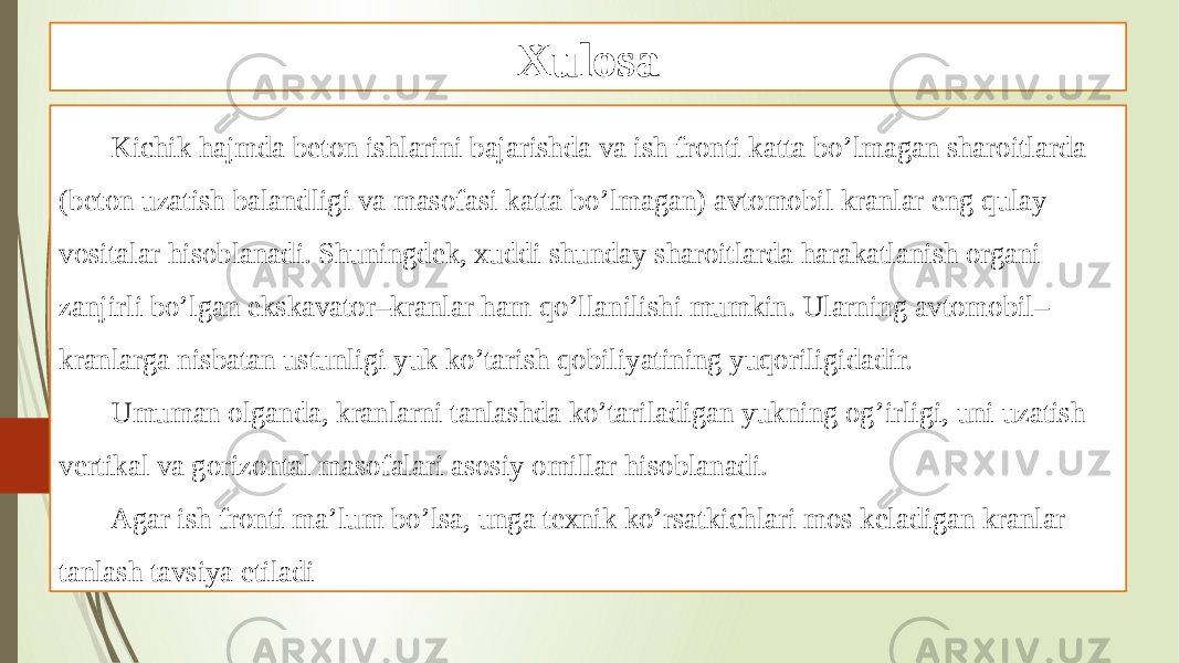 Xulosa Kichik hajmda beton ishlarini bajarishda va ish fronti katta bo’lmagan sharoitlarda (beton uzatish balandligi va masofasi katta bo’lmagan) avtomobil kranlar eng qulay vositalar hisoblanadi. Shuningdek, xuddi shunday sharoitlarda harakatlanish organi zanjirli bo’lgan ekskavator–kranlar ham qo’llanilishi mumkin. Ularning avtomobil– kranlarga nisbatan ustunligi yuk ko’tarish qobiliyatining yuqoriligidadir. Umuman olganda, kranlarni tanlashda ko’tariladigan yukning og’irligi, uni uzatish vertikal va gorizontal masofalari asosiy omillar hisoblanadi. Agar ish fronti ma’lum bo’lsa, unga texnik ko’rsatkichlari mos keladigan kranlar tanlash tavsiya etiladi 