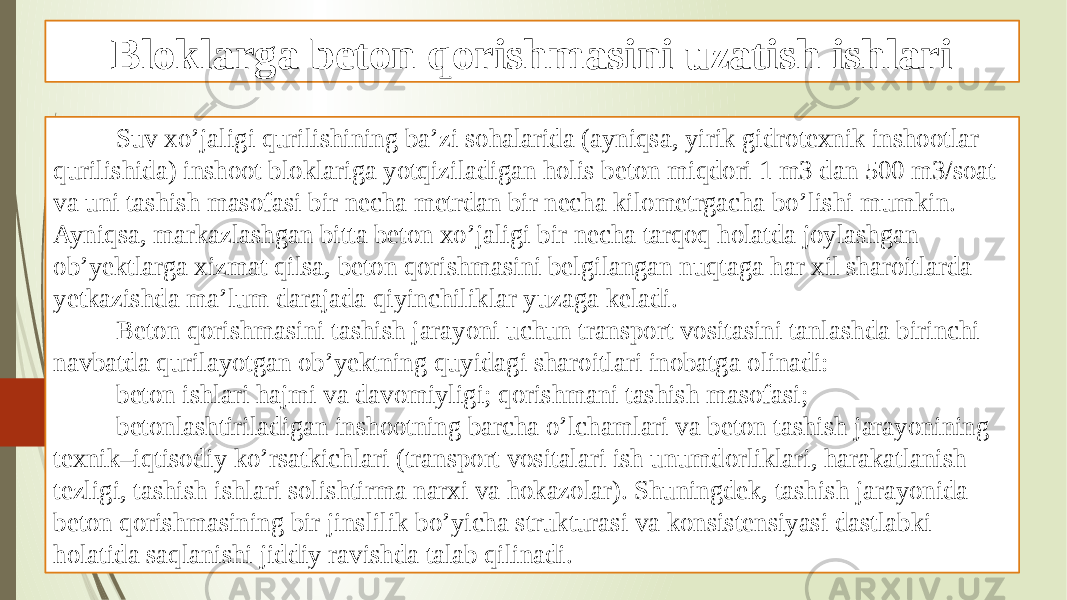 Bloklarga beton qorishmasini uzatish ishlari Suv xo’jaligi qurilishining ba’zi sohalarida (ayniqsa, yirik gidrotexnik inshootlar qurilishida) inshoot bloklariga yotqiziladigan holis beton miqdori 1 m3 dan 500 m3/soat va uni tashish masofasi bir necha metrdan bir necha kilometrgacha bo’lishi mumkin. Ayniqsa, markazlashgan bitta beton xo’jaligi bir necha tarqoq holatda joylashgan ob’yektlarga xizmat qilsa, beton qorishmasini belgilangan nuqtaga har xil sharoitlarda yetkazishda ma’lum darajada qiyinchiliklar yuzaga keladi. Beton qorishmasini tashish jarayoni uchun transport vositasini tanlashda birinchi navbatda qurilayotgan ob’yektning quyidagi sharoitlari inobatga olinadi: beton ishlari hajmi va davomiyligi; qorishmani tashish masofasi; betonlashtiriladigan inshootning barcha o’lchamlari va beton tashish jarayonining texnik–iqtisodiy ko’rsatkichlari (transport vositalari ish unumdorliklari, harakatlanish tezligi, tashish ishlari solishtirma narxi va hokazolar). Shuningdek, tashish jarayonida beton qorishmasining bir jinslilik bo’yicha strukturasi va konsistensiyasi dastlabki holatida saqlanishi jiddiy ravishda talab qilinadi. 