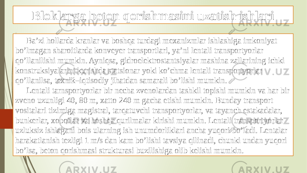 Bloklarga beton qorishmasini uzatish ishlari Ba’zi hollarda kranlar va boshqa turdagi mexanizmlar ishlashiga imkoniyat bo’lmagan sharoitlarda konveyer transportlari, ya’ni lentali transportyorlar qo’llanilishi mumkin. Ayniqsa, gidroelektrostantsiyalar mashina zallarining ichki konstruksiyalarini kurishda statsionar yoki ko’chma lentali transportyorlar qo’llanilsa, texnik–iqtisodiy jihatdan samarali bo’lishi mumkin. Lentali tarnsportyorlar bir necha zvenolardan tashkil topishi mumkin va har bir zveno uzunligi 40, 80 m, xatto 240 m gacha etishi mumkin. Bunday transport vositalari tizimiga magistral, tarqatuvchi transportyorlar, va tayanch estakadalar, bunkerlar, xobotlar va boshqa qurilmalar kirishi mumkin. Lentali transportyorlar uzluksiz ishlagani bois ularning ish unumdorliklari ancha yuqori bo’ladi. Lentalar harakatlanish tezligi 1 m/s dan kam bo’lishi tavsiya qilinadi, chunki undan yuqori bo’lsa, beton qorishmasi strukturasi buzilishiga olib kelishi mumkin. 