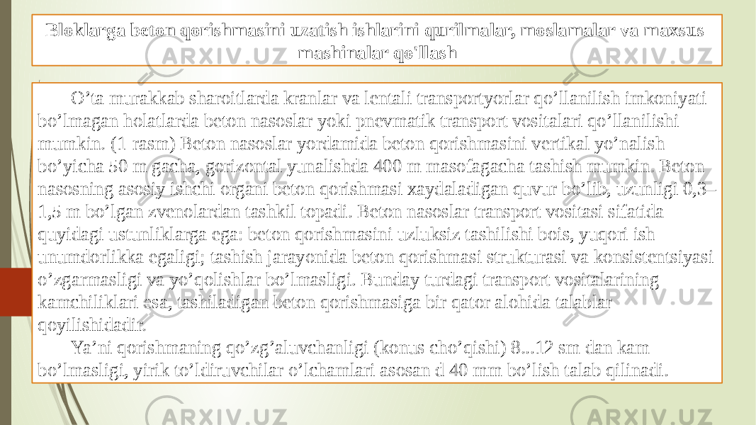 Bloklarga beton qorishmasini uzatish ishlarini qurilmalar, moslamalar va maxsus mashinalar qo&#39;llash O’ta murakkab sharoitlarda kranlar va lentali transportyorlar qo’llanilish imkoniyati bo’lmagan holatlarda beton nasoslar yoki pnevmatik transport vositalari qo’llanilishi mumkin. (1-rasm) Beton nasoslar yordamida beton qorishmasini vertikal yo’nalish bo’yicha 50 m gacha, gorizontal yunalishda 400 m masofagacha tashish mumkin. Beton nasosning asosiy ishchi organi beton qorishmasi xaydaladigan quvur bo’lib, uzunligi 0,3– 1,5 m bo’lgan zvenolardan tashkil topadi. Beton nasoslar transport vositasi sifatida quyidagi ustunliklarga ega: beton qorishmasini uzluksiz tashilishi bois, yuqori ish unumdorlikka egaligi; tashish jarayonida beton qorishmasi strukturasi va konsistentsiyasi o’zgarmasligi va yo’qolishlar bo’lmasligi. Bunday turdagi transport vositalarining kamchiliklari esa, tashiladigan beton qorishmasiga bir qator alohida talablar qoyilishidadir. Ya’ni qorishmaning qo’zg’aluvchanligi (konus cho’qishi) 8...12 sm dan kam bo’lmasligi, yirik to’ldiruvchilar o’lchamlari asosan d 40 mm bo’lish talab qilinadi. 