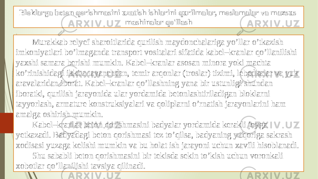 Bloklarga beton qorishmasini uzatish ishlarini qurilmalar, moslamalar va maxsus mashinalar qo&#39;llash Murakkab relyef sharoitlarida qurilish maydonchalariga yo’llar o’tkazish imkoniyatlari bo’lmaganda transport vositalari sifatida kabel–kranlar qo’llanilishi yaxshi samara berishi mumkin. Kabel–kranlar asosan minora yoki machta ko’rinishidagi ikkita tayanchdan, temir arqonlar (troslar) tizimi, lebedkalar va yuk aravalaridan iborat. Kabel–kranlar qo’llashning yana bir ustunligi shundan iboratki, qurilish jarayonida ular yordamida betonlashtiriladigan bloklarni tayyorlash, armature konstruksiyalari va qoliplarni o’rnatish jarayonlarini ham amalga oshirish mumkin. Kabel–kranlar beton qorishmasini badyalar yordamida kerakli joyga yetkazadi. Badyadagi beton qorishmasi tez to’qilsa, badyaning yuqoriga sakrash xodisasi yuzaga kelishi mumkin va bu holat ish jarayoni uchun xavfli hisoblanadi. Shu sababli beton qorishmasini bir tekisda sekin to’kish uchun voronkali xobotlar qo’llanilishi tavsiya qilinadi. 