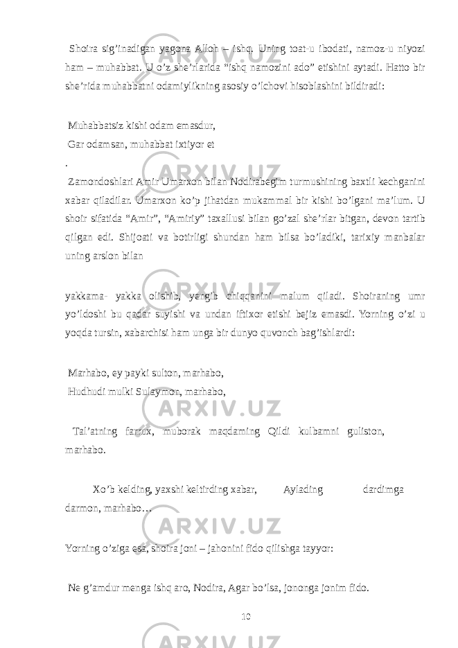  Shoira sig’inadigan yagona Alloh – ishq. Uning toat-u ibodati, namoz-u niyozi ham – muhabbat. U o’z she’rlarida “ishq namozini ado” etishini aytadi. Hatto bir she’rida muhabbatni odamiylikning asosiy o’lchovi hisoblashini bildiradi: Muhabbatsiz kishi odam emasdur, Gar odamsan, muhabbat ixtiyor et . Zamondoshlari Amir Umarxon bilan Nodirabegim turmushining baxtli kechganini xabar qiladilar. Umarxon ko’p jihatdan mukammal bir kishi bo’lgani ma’lum. U shoir sifatida “Amir”, “Amiriy” taxallusi bilan go’zal she’rlar bitgan, devon tartib qilgan edi. Shijoati va botirligi shundan ham bilsa bo’ladiki, tarixiy manbalar uning arslon bilan yakkama- yakka olishib, yengib chiqqanini malum qiladi. Shoiraning umr yo’ldoshi bu qadar suyishi va undan iftixor etishi bejiz emasdi. Yorning o’zi u yoqda tursin, xabarchisi ham unga bir dunyo quvonch bag’ishlardi: Marhabo, ey payki sulton, marhabo, Hudhudi mulki Sulaymon, marhabo, Tal’atning farrux, muborak maqdaming Qildi kulbamni guliston, marhabo. Xo’b kelding, yaxshi keltirding xabar, Aylading dardimga darmon, marhabo… Yorning o’ziga esa, shoira joni – jahonini fido qilishga tayyor: Ne g’amdur menga ishq aro, Nodira, Agar bo’lsa, jononga jonim fido. 10 