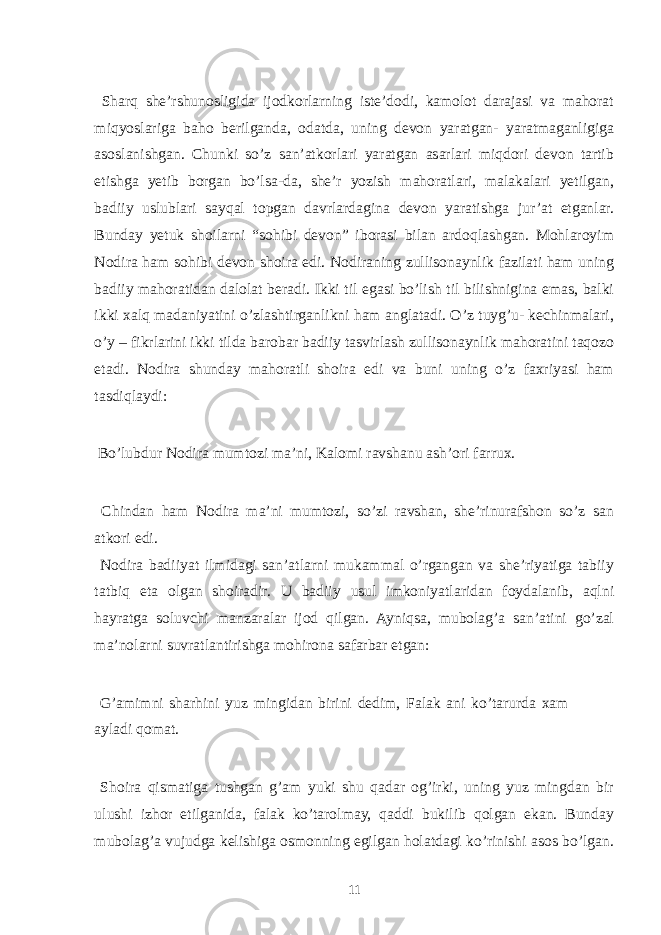  Sharq she’rshunosligida ijodkorlarning iste’dodi, kamolot darajasi va mahorat miqyoslariga baho berilganda, odatda, uning devon yaratgan- yaratmaganligiga asoslanishgan. Chunki so’z san’atkorlari yaratgan asarlari miqdori devon tartib etishga yetib borgan bo’lsa-da, she’r yozish mahoratlari, malakalari yetilgan, badiiy uslublari sayqal topgan davrlardagina devon yaratishga jur’at etganlar. Bunday yetuk shoilarni “sohibi devon” iborasi bilan ardoqlashgan. Mohlaroyim Nodira ham sohibi devon shoira edi. Nodiraning zullisonaynlik fazilati ham uning badiiy mahoratidan dalolat beradi. Ikki til egasi bo’lish til bilishnigina emas, balki ikki xalq madaniyatini o’zlashtirganlikni ham anglatadi. O’z tuyg’u- kechinmalari, o’y – fikrlarini ikki tilda barobar badiiy tasvirlash zullisonaynlik mahoratini taqozo etadi. Nodira shunday mahoratli shoira edi va buni uning o’z faxriyasi ham tasdiqlaydi: Bo’lubdur Nodira mumtozi ma’ni, Kalomi ravshanu ash’ori farrux. Chindan ham Nodira ma’ni mumtozi, so’zi ravshan, she’rinurafshon so’z san atkori edi. Nodira badiiyat ilmidagi san’atlarni mukammal o’rgangan va she’riyatiga tabiiy tatbiq eta olgan shoiradir. U badiiy usul imkoniyatlaridan foydalanib, aqlni hayratga soluvchi manzaralar ijod qilgan. Ayniqsa, mubolag’a san’atini go’zal ma’nolarni suvratlantirishga mohirona safarbar etgan: G’amimni sharhini yuz mingidan birini dedim, Falak ani ko’tarurda xam ayladi qomat. Shoira qismatiga tushgan g’am yuki shu qadar og’irki, uning yuz mingdan bir ulushi izhor etilganida, falak ko’tarolmay, qaddi bukilib qolgan ekan. Bunday mubolag’a vujudga kelishiga osmonning egilgan holatdagi ko’rinishi asos bo’lgan. 11 