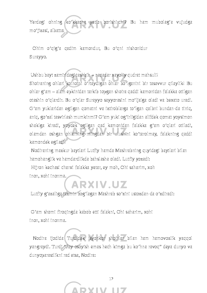 Yerdagi ohning ko’kkacha yetib borishi-chi? Bu ham mubolag’a vujudga mo’jizasi, albatta: Ohim o’qig’a qadim kamondur, Bu o’qni nishonidur Surayyo. Ushbu bayt zamiridagi tashbih – naqadar xayoliy qudrat mahsuli! Shoiraning ohlari koinotni o’rtaydigan ohlar bo’lganini bir tasavvur qilaylik! Bu ohlar g’am – alam epkinidan tarkib topgan shoira qaddi kamonidan falakka otilgan otashin o’qlardir. Bu o’qlar Surayyo sayyorasini mo’ljalga oladi va bexato uradi. G’am yuklaridan egilgan qomatni va iztiroblarga to’lgan qalbni bundan-da tiniq, aniq, go’zal tasvirlash mumkinmi? G’am yuki og’irligidan alifdek qomat yoysimon shaklga kiradi, yoydek egilgan qad kamonidan falakka g’am o’qlari otiladi, olamdan oshgan ohlarning mingdan bir ulushini ko’tarolmay, falakning qaddi kamondek egiladi! Nodiraning mazkur baytlari Lutfiy hamda Mashrabning quyidagi baytlari bilan hamohanglik va hamdardlikda bahslasha oladi. Lutfiy yozadi: Hijron kechasi charxi falakka yetar, ey moh, Ohi saharim, xoh inon, xohi inonma. Lutfiy g’azaliga tazmin bog’lagan Mashrab so’zini ustozdan-da o’zdiradi: G’am shomi firoqingda kabob etti falakni, Ohi saharim, xohi inon, xohi inonma. Nodira ijodida Turdidek isyonkor shoirlar bilan ham hamovozlik yaqqol yangraydi. Turdi “Joy osoyish emas hech kimga bu ko’hna ravoq” deya dunyo va dunyoparastlikni rad etsa, Nodira: 12 