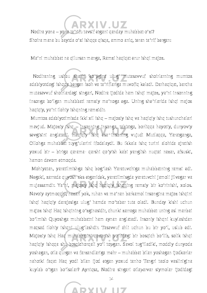  Nodira yona – yona ta’rifu tavsif etgani qanday muhabbat o’zi? Shoira mana bu baytda o’zi ishqqa qisqa, ammo aniq, teran ta’rif bergan: Ma’ni muhabbat na qilursan manga, Ramzi haqiqat erur ishqi majoz. Nodiraning ushbu sharhi ko’pgina ulug’ mutasavvuf shoirlarning mumtoz adabiyotdagi ishqqa bergan izoh va ta’riflariga muvofiq keladi. Darhaqiqat, barcha mutasavvuf shoirlardagi singari, Nodira ijodida ham ishqi majoz, ya’ni insonning insonga bo’lgan muhabbati ramziy ma’noga ega. Uning she’rlarida ishqi majoz haqiqiy, ya’ni ilohiy ishqning ramzidir. Mumtoz adabiyotimizda ikki xil ishq – majoziy ishq va haqiqiy ishq tushunchalari mavjud. Majoziy ishq – insonning insonga, tabiatga, borliqqa hayotiy, dunyoviy sevgisini anglatadi. Haqiqiy ishq esa insoning vujudi Mutlaqqa, Yaratganga, Ollohga muhabbat tuyg’ularini ifodalaydi. Bu ikkala ishq turini alohida ajratish yoxud bir – biriga qarama- qarshi qo’yish kabi yanglish nuqtai nazar, afsuski, hamon davom etmoqda. Mohiyatan, yaratilmishga ishq bog’lash Yaratuvchiga muhabbatning ramzi edi. Negaki, zarrada quyosh aks etganidek, yaratilmisgda yaratuvchi jamoli jilvagar va mujassamdir. Ya’ni, majoziy ishq haqiqiy ishqning ramziy bir ko’rinishi, xolos. Navoiy aytmoqchi, nazari pok, ruhan va ma’nan barkamol insongina majoz ishqini ishqi haqiqiy darajasiga ulug’ hamda mo’tabar tuta oladi. Bunday kishi uchun majoz ishqi Haq ishqining o’zginasidir, chunki zarraga muhabbat uning asl manbai bo’lmish Quyoshga muhabbatni ham aynan anglatadi. Insoniy ishqni kuylashdan maqsad ilohiy ishqni ulug’lashdir. Tasavvuf ahli uchun bu bir yo’l, uslub edi. Majoziy ishq Haq muhabbatini qozonish yo’lidagi bir bosqich bo’lib, solik ishqi haqiqiy ishqqa shu bosqichorqali yo’l topgan. Savol tug’iladiki, moddiy dunyoda yashagan, oila qurgan va farzandlariga mehr – muhabbat bilan yashagan ijodkorlar nahotki faqat Haq yodi bilan ijod etgan yoxud tanho Tangri taolo vaslinigina kuylab o’tgan bo’lsalar? Ayniqsa, Nodira singari oilaparvar siymolar ijodidagi 14 