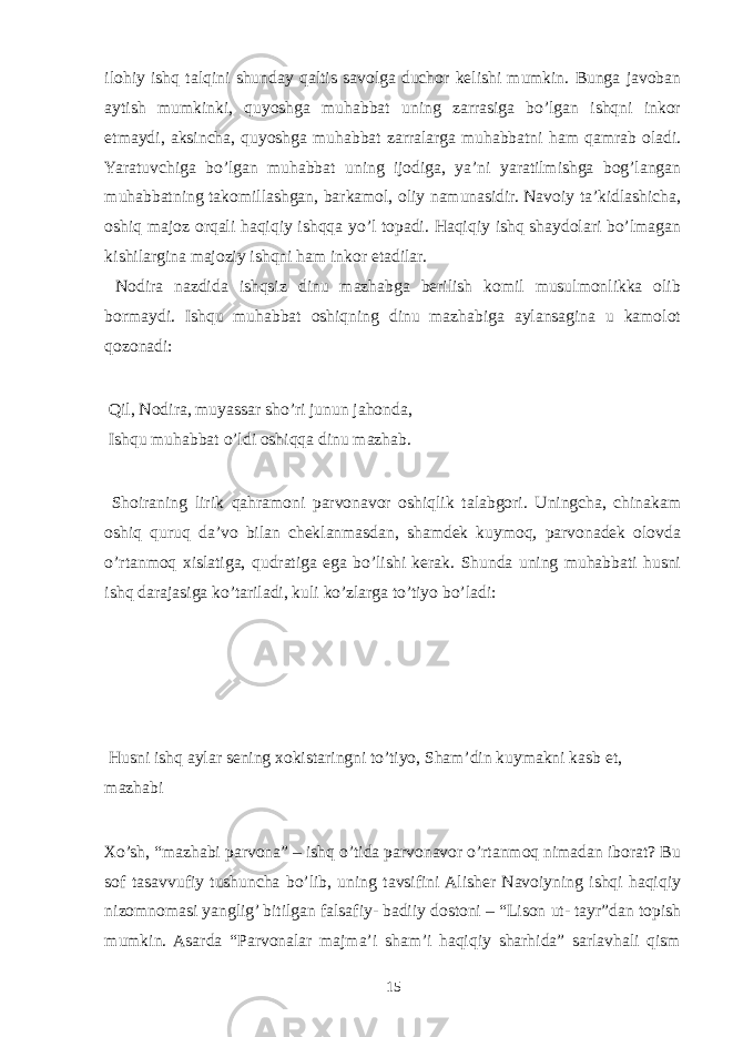 ilohiy ishq talqini shunday qaltis savolga duchor kelishi mumkin. Bunga javoban aytish mumkinki, quyoshga muhabbat uning zarrasiga bo’lgan ishqni inkor etmaydi, aksincha, quyoshga muhabbat zarralarga muhabbatni ham qamrab oladi. Yaratuvchiga bo’lgan muhabbat uning ijodiga, ya’ni yaratilmishga bog’langan muhabbatning takomillashgan, barkamol, oliy namunasidir. Navoiy ta’kidlashicha, oshiq majoz orqali haqiqiy ishqqa yo’l topadi. Haqiqiy ishq shaydolari bo’lmagan kishilargina majoziy ishqni ham inkor etadilar. Nodira nazdida ishqsiz dinu mazhabga berilish komil musulmonlikka olib bormaydi. Ishqu muhabbat oshiqning dinu mazhabiga aylansagina u kamolot qozonadi: Qil, Nodira, muyassar sho’ri junun jahonda, Ishqu muhabbat o’ldi oshiqqa dinu mazhab. Shoiraning lirik qahramoni parvonavor oshiqlik talabgori. Uningcha, chinakam oshiq quruq da’vo bilan cheklanmasdan, shamdek kuymoq, parvonadek olovda o’rtanmoq xislatiga, qudratiga ega bo’lishi kerak. Shunda uning muhabbati husni ishq darajasiga ko’tariladi, kuli ko’zlarga to’tiyo bo’ladi: Husni ishq aylar sening xokistaringni to’tiyo, Sham’din kuymakni kasb et, mazhabi Xo’sh, “mazhabi parvona” – ishq o’tida parvonavor o’rtanmoq nimadan iborat? Bu sof tasavvufiy tushuncha bo’lib, uning tavsifini Alisher Navoiyning ishqi haqiqiy nizomnomasi yanglig’ bitilgan falsafiy- badiiy dostoni – “Lison ut- tayr”dan topish mumkin. Asarda “Parvonalar majma’i sham’i haqiqiy sharhida” sarlavhali qism 15 