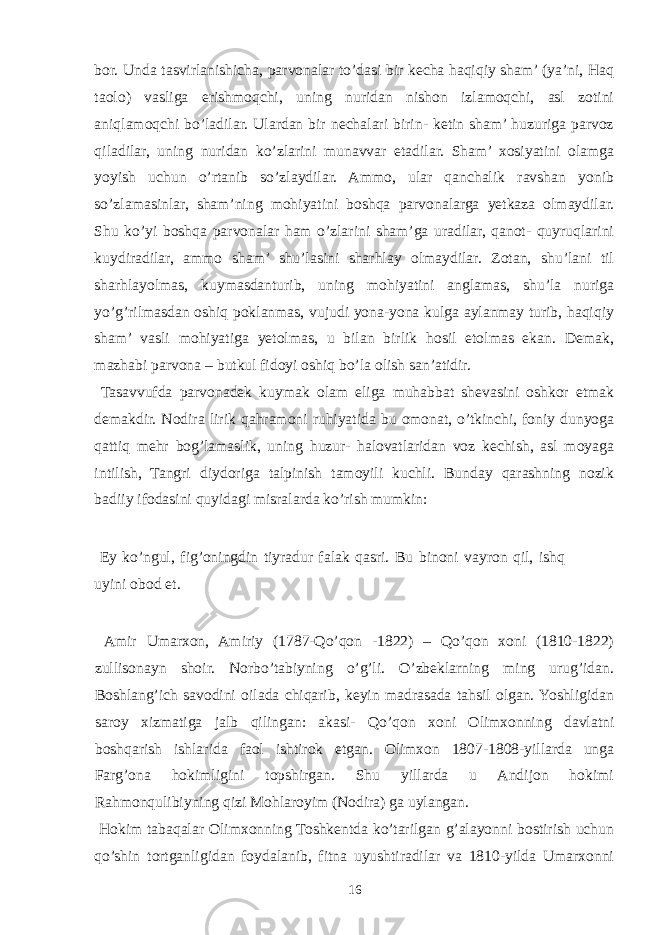 bor. Unda tasvirlanishicha, parvonalar to’dasi bir kecha haqiqiy sham’ (ya’ni, Haq taolo) vasliga erishmoqchi, uning nuridan nishon izlamoqchi, asl zotini aniqlamoqchi bo’ladilar. Ulardan bir nechalari birin- ketin sham’ huzuriga parvoz qiladilar, uning nuridan ko’zlarini munavvar etadilar. Sham’ xosiyatini olamga yoyish uchun o’rtanib so’zlaydilar. Ammo, ular qanchalik ravshan yonib so’zlamasinlar, sham’ning mohiyatini boshqa parvonalarga yetkaza olmaydilar. Shu ko’yi boshqa parvonalar ham o’zlarini sham’ga uradilar, qanot- quyruqlarini kuydiradilar, ammo sham’ shu’lasini sharhlay olmaydilar. Zotan, shu’lani til sharhlayolmas, kuymasdanturib, uning mohiyatini anglamas, shu’la nuriga yo’g’rilmasdan oshiq poklanmas, vujudi yona-yona kulga aylanmay turib, haqiqiy sham’ vasli mohiyatiga yetolmas, u bilan birlik hosil etolmas ekan. Demak, mazhabi parvona – butkul fidoyi oshiq bo’la olish san’atidir. Tasavvufda parvonadek kuymak olam eliga muhabbat shevasini oshkor etmak demakdir. Nodira lirik qahramoni ruhiyatida bu omonat, o’tkinchi, foniy dunyoga qattiq mehr bog’lamaslik, uning huzur- halovatlaridan voz kechish, asl moyaga intilish, Tangri diydoriga talpinish tamoyili kuchli. Bunday qarashning nozik badiiy ifodasini quyidagi misralarda ko’rish mumkin: Ey ko’ngul, fig’oningdin tiyradur falak qasri. Bu binoni vayron qil, ishq uyini obod et. Amir Umarxon, Amiriy (1787-Qo’qon -1822) – Qo’qon xoni (1810-1822) zullisonayn shoir. Norbo’tabiyning o’g’li. O’zbeklarning ming urug’idan. Boshlang’ich savodini oilada chiqarib, keyin madrasada tahsil olgan. Yoshligidan saroy xizmatiga jalb qilingan: akasi- Qo’qon xoni Olimxonning davlatni boshqarish ishlarida faol ishtirok etgan. Olimxon 1807-1808-yillarda unga Farg’ona hokimligini topshirgan. Shu yillarda u Andijon hokimi Rahmonqulibiyning qizi Mohlaroyim (Nodira) ga uylangan. Hokim tabaqalar Olimxonning Toshkentda ko’tarilgan g’alayonni bostirish uchun qo’shin tortganligidan foydalanib, fitna uyushtiradilar va 1810-yilda Umarxonni 16 