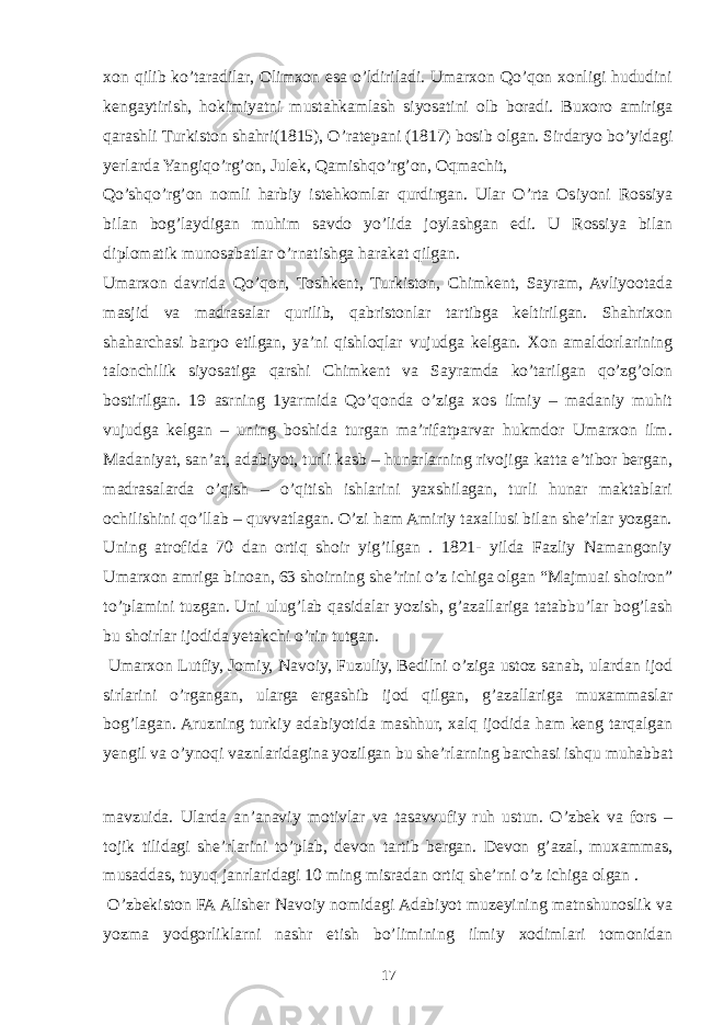 xon qilib ko’taradilar, Olimxon esa o’ldiriladi. Umarxon Qo’qon xonligi hududini kengaytirish, hokimiyatni mustahkamlash siyosatini olb boradi. Buxoro amiriga qarashli Turkiston shahri(1815), O’ratepani (1817) bosib olgan. Sirdaryo bo’yidagi yerlarda Yangiqo’rg’on, Julek, Qamishqo’rg’on, Oqmachit, Qo’shqo’rg’on nomli harbiy istehkomlar qurdirgan. Ular O’rta Osiyoni Rossiya bilan bog’laydigan muhim savdo yo’lida joylashgan edi. U Rossiya bilan diplomatik munosabatlar o’rnatishga harakat qilgan. Umarxon davrida Qo’qon, Toshkent, Turkiston, Chimkent, Sayram, Avliyootada masjid va madrasalar qurilib, qabristonlar tartibga keltirilgan. Shahrixon shaharchasi barpo etilgan, ya’ni qishloqlar vujudga kelgan. Xon amaldorlarining talonchilik siyosatiga qarshi Chimkent va Sayramda ko’tarilgan qo’zg’olon bostirilgan. 19 asrning 1yarmida Qo’qonda o’ziga xos ilmiy – madaniy muhit vujudga kelgan – uning boshida turgan ma’rifatparvar hukmdor Umarxon ilm. Madaniyat, san’at, adabiyot, turli kasb – hunarlarning rivojiga katta e’tibor bergan, madrasalarda o’qish – o’qitish ishlarini yaxshilagan, turli hunar maktablari ochilishini qo’llab – quvvatlagan. O’zi ham Amiriy taxallusi bilan she’rlar yozgan. Uning atrofida 70 dan ortiq shoir yig’ilgan . 1821- yilda Fazliy Namangoniy Umarxon amriga binoan, 63 shoirning she’rini o’z ichiga olgan “Majmuai shoiron” to’plamini tuzgan. Uni ulug’lab qasidalar yozish, g’azallariga tatabbu’lar bog’lash bu shoirlar ijodida yetakchi o’rin tutgan. Umarxon Lutfiy, Jomiy, Navoiy, Fuzuliy, Bedilni o’ziga ustoz sanab, ulardan ijod sirlarini o’rgangan, ularga ergashib ijod qilgan, g’azallariga muxammaslar bog’lagan. Aruzning turkiy adabiyotida mashhur, xalq ijodida ham keng tarqalgan yengil va o’ynoqi vaznlaridagina yozilgan bu she’rlarning barchasi ishqu muhabbat mavzuida. Ularda an’anaviy motivlar va tasavvufiy ruh ustun. O’zbek va fors – tojik tilidagi she’rlarini to’plab, devon tartib bergan. Devon g’azal, muxammas, musaddas, tuyuq janrlaridagi 10 ming misradan ortiq she’rni o’z ichiga olgan . O’zbekiston FA Alisher Navoiy nomidagi Adabiyot muzeyining matnshunoslik va yozma yodgorliklarni nashr etish bo’limining ilmiy xodimlari tomonidan 17 