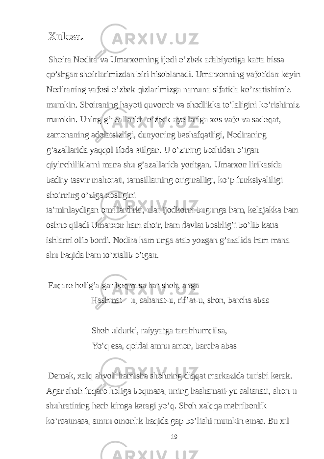  Xulosa. Shoira Nodira va Umarxonning ijodi o’zbek adabiyotiga katta hissa qo’shgan shoirlarimizdan biri hisoblanadi. Umarxonning vafotidan keyin Nodiraning vafosi o’zbek qizlarimizga namuna sifatida ko’rsatishimiz mumkin. Shoiraning hayoti quvonch va shodlikka to’laligini ko’rishimiz mumkin. Uning g’azallarida o’zbek ayollariga xos vafo va sadoqat, zamonaning adolatsizligi, dunyoning beshafqatligi, Nodiraning g’azallarida yaqqol ifoda etilgan. U o’zining boshidan o’tgan qiyinchiliklarni mana shu g’azallarida yoritgan. Umarxon lirikasida badiiy tasvir mahorati, tamsillarning originalligi, ko’p funksiyaliligi shoirning o’ziga xosligini ta’minlaydigan omillardirki, ular ijodkorni bugunga ham, kelajakka ham oshno qiladi Umarxon ham shoir, ham davlat boshlig’i bo’lib katta ishlarni olib bordi. Nodira ham unga atab yozgan g’azalida ham mana shu haqida ham to’xtalib o’tgan. Fuqaro holig’a gar boqmasa har shoh, anga Hashmat – u, saltanat-u, rif ’at-u, shon, barcha abas Shoh uldurki, raiyyatga tarahhumqilsa, Yo’q esa, qoidai amnu amon, barcha abas Demak, xalq ahvoli hamisha shohning diqqat markazida turishi kerak. Agar shoh fuqaro holiga boqmasa, uning hashamati-yu saltanati, shon-u shuhratining hech kimga keragi yo’q. Shoh xalqqa mehribonlik ko’rsatmasa, amnu omonlik haqida gap bo’lishi mumkin emas. Bu xil 19 