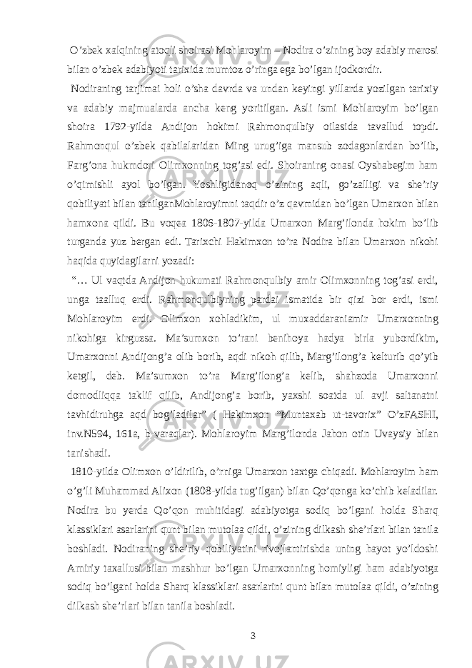  O’zbek xalqining atoqli shoirasi Mohlaroyim – Nodira o’zining boy adabiy merosi bilan o’zbek adabiyoti tarixida mumtoz o’ringa ega bo’lgan ijodkordir. Nodiraning tarjimai holi o’sha davrda va undan keyingi yillarda yozilgan tarixiy va adabiy majmualarda ancha keng yoritilgan. Asli ismi Mohlaroyim bo’lgan shoira 1792-yilda Andijon hokimi Rahmonqulbiy oilasida tavallud topdi. Rahmonqul o’zbek qabilalaridan Ming urug’iga mansub zodagonlardan bo’lib, Farg’ona hukmdori Olimxonning tog’asi edi. Shoiraning onasi Oyshabegim ham o’qimishli ayol bo’lgan. Yoshligidanoq o’zining aqli, go’zalligi va she’riy qobiliyati bilan tanilganMohlaroyimni taqdir o’z qavmidan bo’lgan Umarxon bilan hamxona qildi. Bu voqea 1806-1807-yilda Umarxon Marg’ilonda hokim bo’lib turganda yuz bergan edi. Tarixchi Hakimxon to’ra Nodira bilan Umarxon nikohi haqida quyidagilarni yozadi: “… Ul vaqtda Andijon hukumati Rahmonqulbiy amir Olimxonning tog’asi erdi, unga taalluq erdi. Rahmonqulbiyning pardai ismatida bir qizi bor erdi, ismi Mohlaroyim erdi. Olimxon xohladikim, ul muxaddaraniamir Umarxonning nikohiga kirguzsa. Ma’sumxon to’rani benihoya hadya birla yubordikim, Umarxonni Andijong’a olib borib, aqdi nikoh qilib, Marg’ilong’a kelturib qo’yib ketgil, deb. Ma’sumxon to’ra Marg’ilong’a kelib, shahzoda Umarxonni domodliqqa taklif qilib, Andijong’a borib, yaxshi soatda ul avji saltanatni tavhidiruhga aqd bog’ladilar” ( Hakimxon “Muntaxab ut-tavorix” O’zFASHI, inv.N594, 161a, b-varaqlar). Mohlaroyim Marg’ilonda Jahon otin Uvaysiy bilan tanishadi. 1810-yilda Olimxon o’ldirilib, o’rniga Umarxon taxtga chiqadi. Mohlaroyim ham o’g’li Muhammad Alixon (1808-yilda tug’ilgan) bilan Qo’qonga ko’chib keladilar. Nodira bu yerda Qo’qon muhitidagi adabiyotga sodiq bo’lgani holda Sharq klassiklari asarlarini qunt bilan mutolaa qildi, o’zining dilkash she’rlari bilan tanila boshladi. Nodiraning she’riy qobiliyatini rivojlantirishda uning hayot yo’ldoshi Amiriy taxallusi bilan mashhur bo’lgan Umarxonning homiyligi ham adabiyotga sodiq bo’lgani holda Sharq klassiklari asarlarini qunt bilan mutolaa qildi, o’zining dilkash she’rlari bilan tanila boshladi. 3 