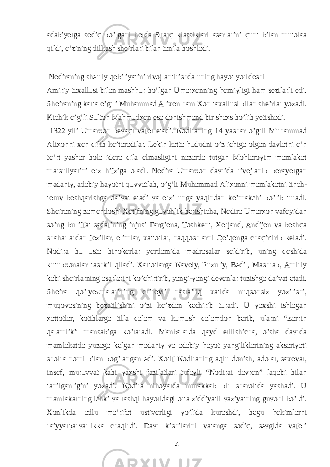 adabiyotga sodiq bo’lgani holda Sharq klassiklari asarlarini qunt bilan mutolaa qildi, o’zining dilkash she’rlari bilan tanila boshladi. Nodiraning she’riy qobiliyatini rivojlantirishda uning hayot yo’ldoshi Amiriy taxallusi bilan mashhur bo’lgan Umarxonning homiyligi ham sezilarli edi. Shoiraning katta o’g’li Muhammad Alixon ham Xon taxallusi bilan she’rlar yozadi. Kichik o’g’li Sulton Mahmudxon esa donishmand bir shaxs bo’lib yetishadi. 1822-yili Umarxon bevaqt vafot etadi. Nodiraning 14 yashar o’g’li Muhammad Alixonni xon qilib ko’taradilar. Lekin katta hududni o’z ichiga olgan davlatni o’n to’rt yashar bola idora qila olmasligini nazarda tutgan Mohlaroyim mamlakat ma’suliyatini o’z hifziga oladi. Nodira Umarxon davrida rivojlanib borayotgan madaniy, adabiy hayotni quvvatlab, o’g’li Muhammad Alixonni mamlakatni tinch- totuv boshqarishga da’vat etadi va o’zi unga yaqindan ko’makchi bo’lib turadi. Shoiraning zamondoshi Xotifning guvohlik berishicha, Nodira Umarxon vafoyidan so’ng bu iffat sadafining injusi Farg’ona, Toshkent, Xo’jand, Andijon va boshqa shaharlardan fozillar, olimlar, xattotlar, naqqoshlarni Qo’qonga chaqirtirib keladi. Nodira bu usta binokorlar yordamida madrasalar soldirib, uning qoshida kutubxonalar tashkil qiladi. Xattotlarga Navoiy, Fuzuliy, Bedil, Mashrab, Amiriy kabi shoirlarning asarlarini ko’chirtirib, yangi-yangi devonlar tuzishga da’vat etadi. Shoira qo’lyozmalarining chiroyli nasta’liq xatida nuqsonsiz yozilishi, muqovasining bezatilishini o’zi ko’zdan kechirib turadi. U yaxshi ishlagan xattotlar, kotiblarga tilla qalam va kumush qalamdon berib, ularni “Zarrin qalamlik” mansabiga ko’taradi. Manbalarda qayd etilishicha, o’sha davrda mamlakatda yuzaga kelgan madaniy va adabiy hayot yangiliklarining aksariyati shoira nomi bilan bog’langan edi. Xotif Nodiraning aqlu donish, adolat, saxovat, insof, muruvvat kabi yaxshi fazilatlari tufayli “Nodirai davron” laqabi bilan tanilganligini yozadi. Nodira nihoyatda murakkab bir sharoitda yashadi. U mamlakatning ichki va tashqi hayotidagi o’ta ziddiyatli vaziyatning guvohi bo’ldi. Xonlikda adlu ma’rifat ustivorligi yo’lida kurashdi, begu hokimlarni raiyyatparvarlikka chaqirdi. Davr kishilarini vatanga sodiq, sevgida vafoli 4 