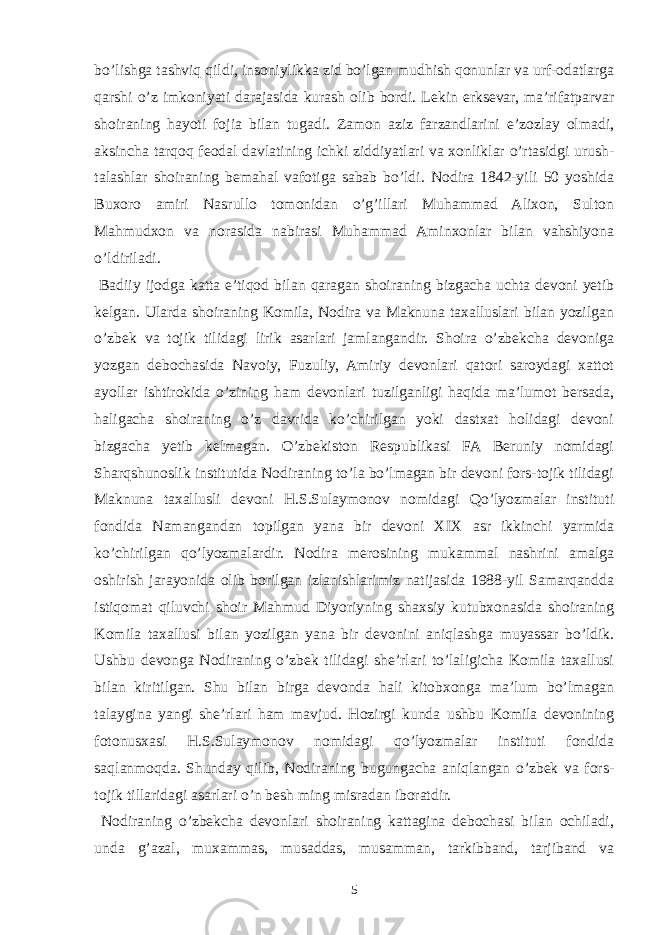 bo’lishga tashviq qildi, insoniylikka zid bo’lgan mudhish qonunlar va urf-odatlarga qarshi o’z imkoniyati darajasida kurash olib bordi. Lekin erksevar, ma’rifatparvar shoiraning hayoti fojia bilan tugadi. Zamon aziz farzandlarini e’zozlay olmadi, aksincha tarqoq feodal davlatining ichki ziddiyatlari va xonliklar o’rtasidgi urush- talashlar shoiraning bemahal vafotiga sabab bo’ldi. Nodira 1842-yili 50 yoshida Buxoro amiri Nasrullo tomonidan o’g’illari Muhammad Alixon, Sulton Mahmudxon va norasida nabirasi Muhammad Aminxonlar bilan vahshiyona o’ldiriladi. Badiiy ijodga katta e’tiqod bilan qaragan shoiraning bizgacha uchta devoni yetib kelgan. Ularda shoiraning Komila, Nodira va Maknuna taxalluslari bilan yozilgan o’zbek va tojik tilidagi lirik asarlari jamlangandir. Shoira o’zbekcha devoniga yozgan debochasida Navoiy, Fuzuliy, Amiriy devonlari qatori saroydagi xattot ayollar ishtirokida o’zining ham devonlari tuzilganligi haqida ma’lumot bersada, haligacha shoiraning o’z davrida ko’chirilgan yoki dastxat holidagi devoni bizgacha yetib kelmagan. O’zbekiston Respublikasi FA Beruniy nomidagi Sharqshunoslik institutida Nodiraning to’la bo’lmagan bir devoni fors-tojik tilidagi Maknuna taxallusli devoni H.S.Sulaymonov nomidagi Qo’lyozmalar instituti fondida Namangandan topilgan yana bir devoni XIX asr ikkinchi yarmida ko’chirilgan qo’lyozmalardir. Nodira merosining mukammal nashrini amalga oshirish jarayonida olib borilgan izlanishlarimiz natijasida 1988-yil Samarqandda istiqomat qiluvchi shoir Mahmud Diyoriyning shaxsiy kutubxonasida shoiraning Komila taxallusi bilan yozilgan yana bir devonini aniqlashga muyassar bo’ldik. Ushbu devonga Nodiraning o’zbek tilidagi she’rlari to’laligicha Komila taxallusi bilan kiritilgan. Shu bilan birga devonda hali kitobxonga ma’lum bo’lmagan talaygina yangi she’rlari ham mavjud. Hozirgi kunda ushbu Komila devonining fotonusxasi H.S.Sulaymonov nomidagi qo’lyozmalar instituti fondida saqlanmoqda. Shunday qilib, Nodiraning bugungacha aniqlangan o’zbek va fors- tojik tillaridagi asarlari o’n besh ming misradan iboratdir. Nodiraning o’zbekcha devonlari shoiraning kattagina debochasi bilan ochiladi, unda g’azal, muxammas, musaddas, musamman, tarkibband, tarjiband va 5 