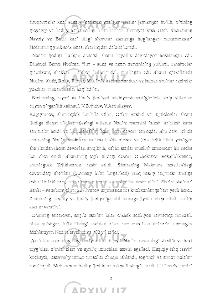 firoqnomalar kabi adabiy janrlarda yozilgan asarlar jamlangan bo’lib, o’zining g’oyaviy va badiiy barkamolligi bilan muhim ahamiyat kasb etadi. Shoiraning Navoiy va Bedil kabi ulug’ siymolar asarlariga bog’langan muxammaslari Nodiraning yirik so’z ustasi ekanligidan dalolat beradi. Nodira ijodiga bo’lgan qiziqish shoira hayotlik davridayoq boshlangan edi. Dilshodi Barno Nodirani “ilm – adab va nazm osmonining yulduzi, ushshoqlar g’azalxoni, shakkar – afshon bulbul” deb ta’riflagan edi. Shoira g’azallarida Nodim, Xotif, Rojiy, Furqat, Muqimiy kabi zamondosh va izdosh shoirlar naziralar yozdilar, muxammaslar bog’ladilar. Nodiraning hayoti va ijodiy faoliyati adabiyotshunosligimizda ko’p yillardan buyon o’rganilib kelinadi. V.Zohidov, V.Abdullayev, A.Qayumov, shuningdek Lutfulla Olim, O’tkir Rashid va T.jalolovlar shoira ijodiga diqqat qildilar. Keyingi yillarda Nodira merosini izlash, aniqlash katta samaralar berdi va bu izlanishlar hozir ham davom etmoqda. Shu davr ichida shoiraning Nodira va Maknuna taxallusida o’zbek va fors- tojik tilida yozilgan she’rlaridan iborat devonlari aniqlanib, ushbu satrlar muallifi tomonidan bir necha bor chop etildi. Shoiraning tojik tilidagi devoni O’zbekiston Respublikasida, shuningdek Tojikistonda nashr etildi. Shoiraning Maknuna taxallusidagi devonidagi she’rlari (S.Anisiy bilan birgalikda) ning nasriy tarjimasi amalga oshirilib ikki tom, uch kitobdan iborat asar sifatida nashr etildi. Shoira she’rlari Sankt – Peterburg olimi S.N.Ivanov tarjimasida rus kitobxonlariga ham yetib bordi. Shoiraning hayotiy va ijodiy faoliyatiga oid monografiyalar chop etildi, badiiy asarlar yaratildi. O’zining sertarovat, serjilo asarlari bilan o’zbek adabiyoti ravnaqiga munosib hissa qo’shgan, tojik tilidagi she’rlari bilan ham muxlislar e’tiborini qozongan Mohlaroyim Nodira tavalludiga 200 yil to’ldi. Amir Umarxonning nogahoniy o’limi tufayli Nodira nazmidagi shodlik va baxt tuyg’ulari o’rnini alam va ayriliq iztiroblari tasviri egalladi. Haqiqiy ishq tasviri kuchaydi, tasavvufiy ramzu timsollar chuqur ishlandi, sog’inch va armon nolalari rivoj topdi. Mohlaroyim badiiy ijod bilan astoydil shug’ullandi. U ijtimoiy umrini 6 