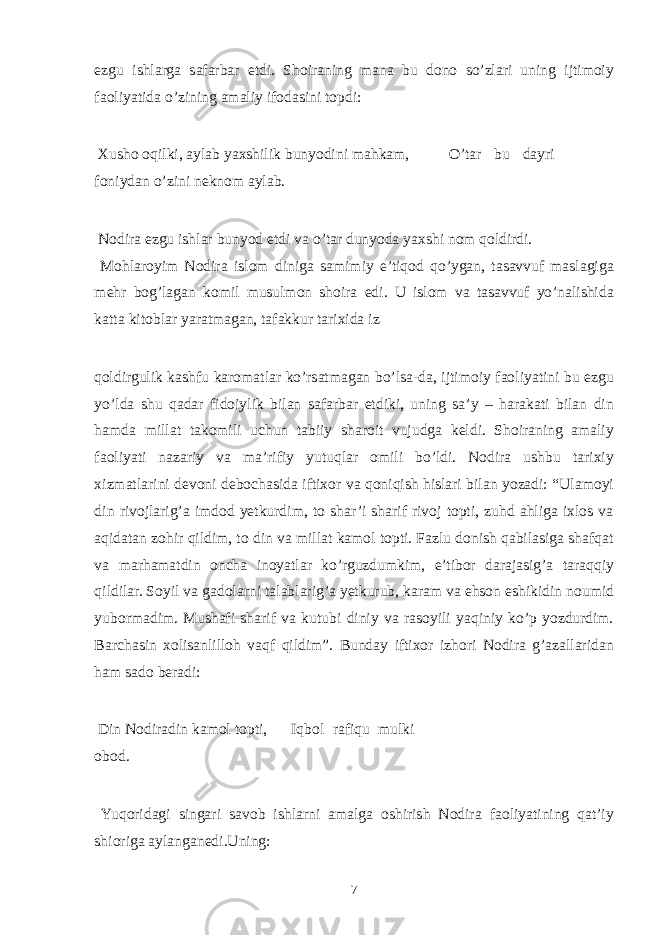 ezgu ishlarga safarbar etdi. Shoiraning mana bu dono so’zlari uning ijtimoiy faoliyatida o’zining amaliy ifodasini topdi: Xusho oqilki, aylab yaxshilik bunyodini mahkam, O’tar bu dayri foniydan o’zini neknom aylab. Nodira ezgu ishlar bunyod etdi va o’tar dunyoda yaxshi nom qoldirdi. Mohlaroyim Nodira islom diniga samimiy e’tiqod qo’ygan, tasavvuf maslagiga mehr bog’lagan komil musulmon shoira edi. U islom va tasavvuf yo’nalishida katta kitoblar yaratmagan, tafakkur tarixida iz qoldirgulik kashfu karomatlar ko’rsatmagan bo’lsa-da, ijtimoiy faoliyatini bu ezgu yo’lda shu qadar fidoiylik bilan safarbar etdiki, uning sa’y – harakati bilan din hamda millat takomili uchun tabiiy sharoit vujudga keldi. Shoiraning amaliy faoliyati nazariy va ma’rifiy yutuqlar omili bo’ldi. Nodira ushbu tarixiy xizmatlarini devoni debochasida iftixor va qoniqish hislari bilan yozadi: “Ulamoyi din rivojlarig’a imdod yetkurdim, to shar’i sharif rivoj topti, zuhd ahliga ixlos va aqidatan zohir qildim, to din va millat kamol topti. Fazlu donish qabilasiga shafqat va marhamatdin oncha inoyatlar ko’rguzdumkim, e’tibor darajasig’a taraqqiy qildilar. Soyil va gadolarni talablarig’a yetkurub, karam va ehson eshikidin noumid yubormadim. Mushafi sharif va kutubi diniy va rasoyili yaqiniy ko’p yozdurdim. Barchasin xolisanlilloh vaqf qildim”. Bunday iftixor izhori Nodira g’azallaridan ham sado beradi: Din Nodiradin kamol topti, Iqbol rafiqu mulki obod. Yuqoridagi singari savob ishlarni amalga oshirish Nodira faoliyatining qat’iy shioriga aylanganedi.Uning: 7 