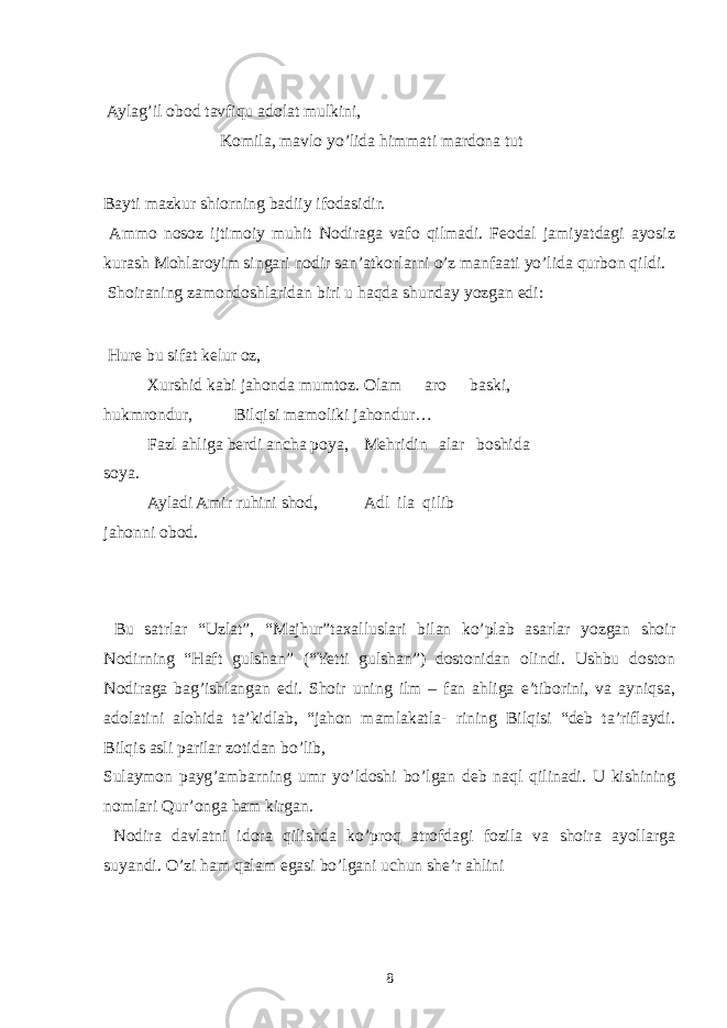  Aylag’il obod tavfiqu adolat mulkini, Komila, mavlo yo’lida himmati mardona tut Bayti mazkur shiorning badiiy ifodasidir. Ammo nosoz ijtimoiy muhit Nodiraga vafo qilmadi. Feodal jamiyatdagi ayosiz kurash Mohlaroyim singari nodir san’atkorlarni o’z manfaati yo’lida qurbon qildi. Shoiraning zamondoshlaridan biri u haqda shunday yozgan edi: Hure bu sifat kelur oz, Xurshid kabi jahonda mumtoz. Olam aro baski, hukmrondur, Bilqisi mamoliki jahondur… Fazl ahliga berdi ancha poya, Mehridin alar boshida soya. Ayladi Amir ruhini shod, Adl ila qilib jahonni obod. Bu satrlar “Uzlat”, “Majhur”taxalluslari bilan ko’plab asarlar yozgan shoir Nodirning “Haft gulshan” (“Yetti gulshan”) dostonidan olindi. Ushbu doston Nodiraga bag’ishlangan edi. Shoir uning ilm – fan ahliga e’tiborini, va ayniqsa, adolatini alohida ta’kidlab, “jahon mamlakatla- rining Bilqisi “deb ta’riflaydi. Bilqis asli parilar zotidan bo’lib, Sulaymon payg’ambarning umr yo’ldoshi bo’lgan deb naql qilinadi. U kishining nomlari Qur’onga ham kirgan. Nodira davlatni idora qilishda ko’proq atrofdagi fozila va shoira ayollarga suyandi. O’zi ham qalam egasi bo’lgani uchun she’r ahlini 8 
